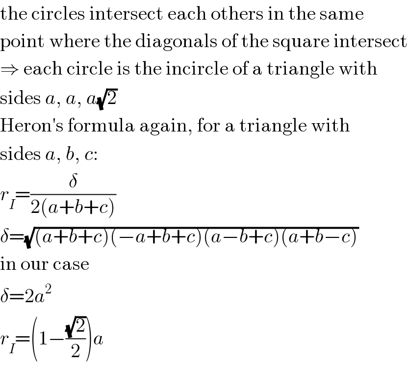 the circles intersect each others in the same  point where the diagonals of the square intersect  ⇒ each circle is the incircle of a triangle with  sides a, a, a(√2)  Heron′s formula again, for a triangle with  sides a, b, c:  r_I =(δ/(2(a+b+c)))  δ=(√((a+b+c)(−a+b+c)(a−b+c)(a+b−c)))  in our case  δ=2a^2   r_I =(1−((√2)/2))a  