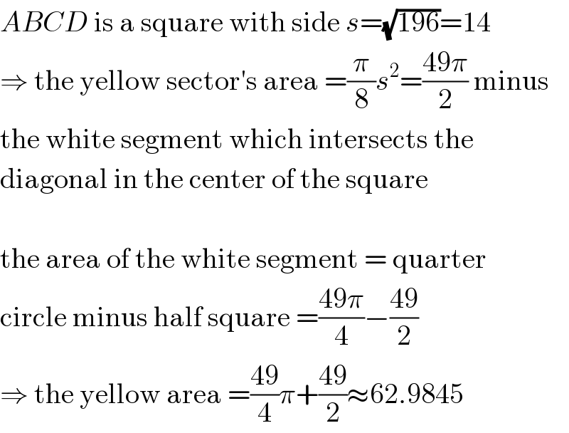 ABCD is a square with side s=(√(196))=14  ⇒ the yellow sector′s area =(π/8)s^2 =((49π)/2) minus  the white segment which intersects the  diagonal in the center of the square    the area of the white segment = quarter  circle minus half square =((49π)/4)−((49)/2)  ⇒ the yellow area =((49)/4)π+((49)/2)≈62.9845  