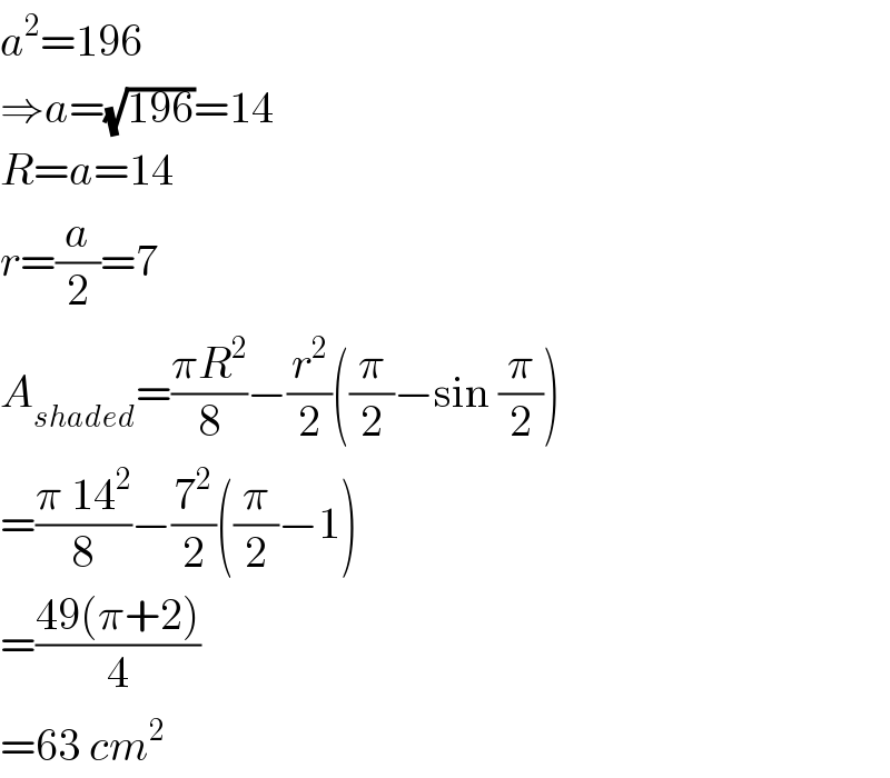 a^2 =196  ⇒a=(√(196))=14  R=a=14  r=(a/2)=7  A_(shaded) =((πR^2 )/8)−(r^2 /2)((π/2)−sin (π/2))  =((π 14^2 )/8)−(7^2 /2)((π/2)−1)  =((49(π+2))/4)  =63 cm^2   