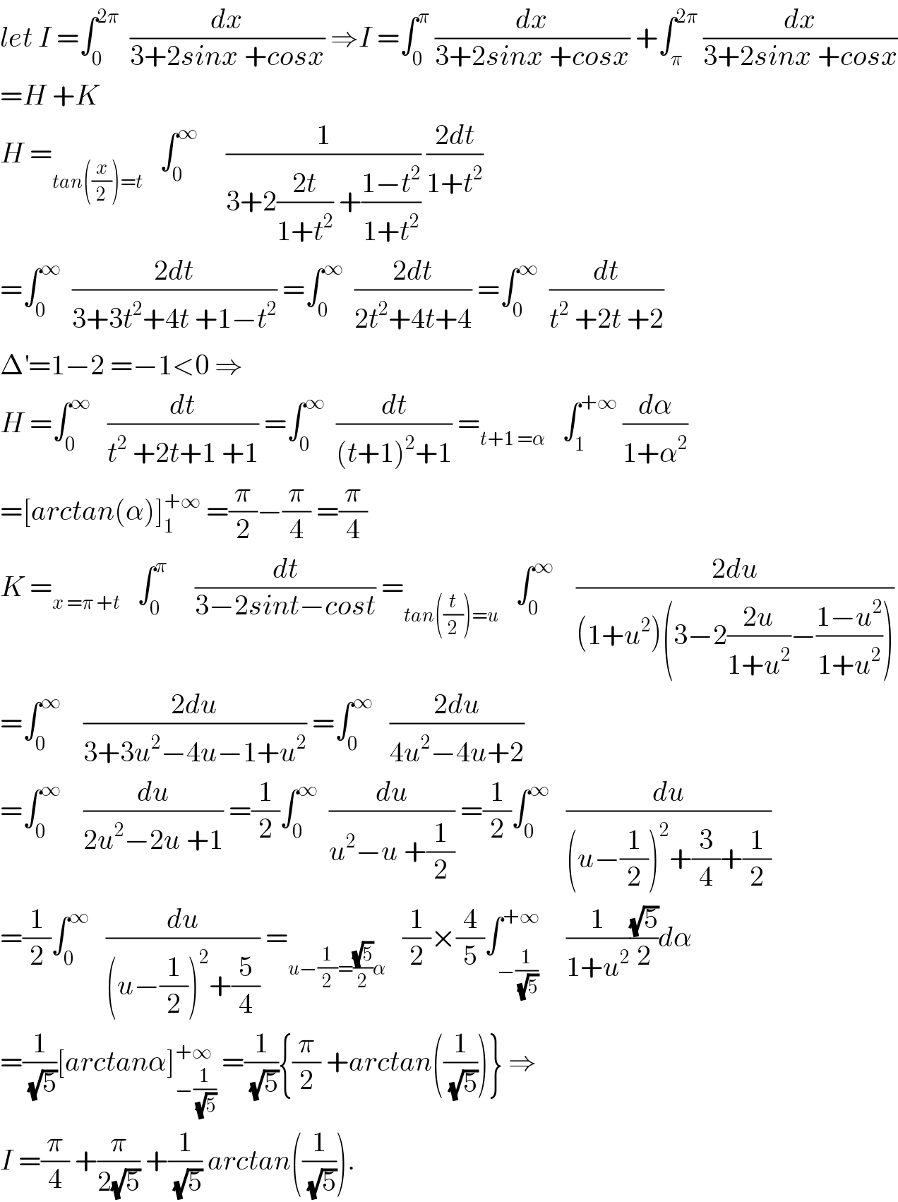 let I =∫_0 ^(2π)   (dx/(3+2sinx +cosx)) ⇒I =∫_0 ^π  (dx/(3+2sinx +cosx)) +∫_π ^(2π)  (dx/(3+2sinx +cosx))  =H +K  H =_(tan((x/2))=t)    ∫_0 ^∞      (1/(3+2((2t)/(1+t^2 )) +((1−t^2 )/(1+t^2 )))) ((2dt)/(1+t^2 ))  =∫_0 ^∞   ((2dt)/(3+3t^2 +4t +1−t^2 )) =∫_0 ^∞   ((2dt)/(2t^2 +4t+4)) =∫_0 ^∞   (dt/(t^2  +2t +2))  Δ^′ =1−2 =−1<0 ⇒  H =∫_0 ^∞    (dt/(t^2  +2t+1 +1)) =∫_0 ^∞   (dt/((t+1)^2 +1)) =_(t+1 =α)    ∫_1 ^(+∞)  (dα/(1+α^2 ))  =[arctan(α)]_1 ^(+∞)  =(π/2)−(π/4) =(π/4)  K =_(x =π +t)    ∫_0 ^π      (dt/(3−2sint−cost)) =_(tan((t/2))=u)    ∫_0 ^∞     ((2du)/((1+u^2 )(3−2((2u)/(1+u^2 ))−((1−u^2 )/(1+u^2 )))))  =∫_0 ^∞     ((2du)/(3+3u^2 −4u−1+u^2 )) =∫_0 ^∞    ((2du)/(4u^2 −4u+2))  =∫_0 ^∞     (du/(2u^2 −2u +1)) =(1/2)∫_0 ^∞   (du/(u^2 −u +(1/2))) =(1/2)∫_0 ^∞    (du/((u−(1/2))^2 +(3/4)+(1/2)))  =(1/2)∫_0 ^∞    (du/((u−(1/2))^2 +(5/4))) =_(u−(1/2)=((√5)/2)α)    (1/2)×(4/5)∫_(−(1/(√5))) ^(+∞)     (1/(1+u^2 ))((√5)/2)dα  =(1/(√5))[arctanα]_(−(1/(√5))) ^(+∞)  =(1/(√5)){(π/2) +arctan((1/(√5)))} ⇒  I =(π/4) +(π/(2(√5))) +(1/(√5)) arctan((1/(√5))).  