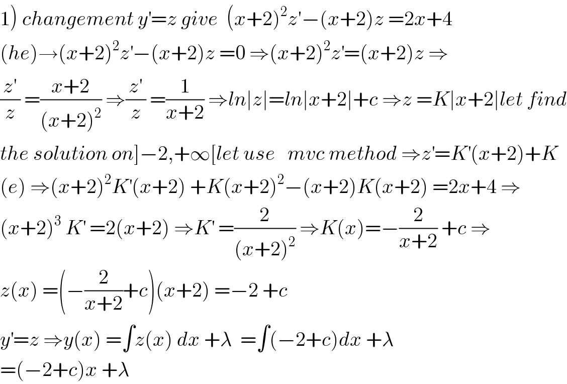 1) changement y^′ =z give  (x+2)^2 z′−(x+2)z =2x+4  (he)→(x+2)^2 z^′ −(x+2)z =0 ⇒(x+2)^2 z^′ =(x+2)z ⇒  (z^′ /z) =((x+2)/((x+2)^2 )) ⇒(z^′ /z) =(1/(x+2)) ⇒ln∣z∣=ln∣x+2∣+c ⇒z =K∣x+2∣let find  the solution on]−2,+∞[let use   mvc method ⇒z^′ =K^′ (x+2)+K  (e) ⇒(x+2)^2 K^′ (x+2) +K(x+2)^2 −(x+2)K(x+2) =2x+4 ⇒  (x+2)^3  K^′  =2(x+2) ⇒K^′  =(2/((x+2)^2 )) ⇒K(x)=−(2/(x+2)) +c ⇒  z(x) =(−(2/(x+2))+c)(x+2) =−2 +c    y^′ =z ⇒y(x) =∫z(x) dx +λ  =∫(−2+c)dx +λ  =(−2+c)x +λ    