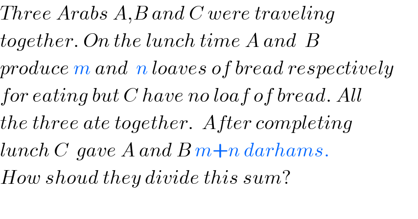 Three Arabs A,B and C were traveling  together. On the lunch time A and  B  produce m and  n loaves of bread respectively  for eating but C have no loaf of bread. All  the three ate together.  After completing  lunch C  gave A and B m+n darhams.  How shoud they divide this sum?    