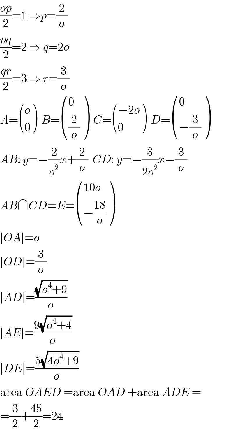 ((op)/2)=1 ⇒p=(2/o)  ((pq)/2)=2 ⇒ q=2o  ((qr)/2)=3 ⇒ r=(3/o)  A= ((o),(0) )  B= ((0),((2/o)) )  C= (((−2o)),(0) )  D= ((0),((−(3/o))) )  AB: y=−(2/o^2 )x+(2/o)  CD: y=−(3/(2o^2 ))x−(3/o)  AB∩CD=E= (((10o)),((−((18)/o))) )  ∣OA∣=o  ∣OD∣=(3/o)  ∣AD∣=((√(o^4 +9))/o)  ∣AE∣=((9(√(o^4 +4)))/o)  ∣DE∣=((5(√(4o^4 +9)))/o)  area OAED =area OAD +area ADE =  =(3/2)+((45)/2)=24  