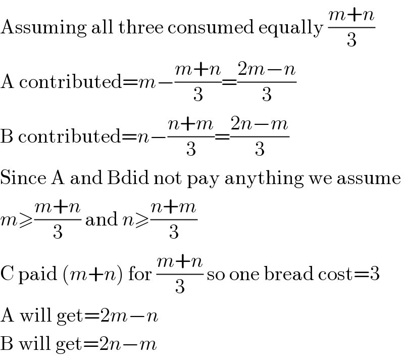 Assuming all three consumed equally ((m+n)/3)  A contributed=m−((m+n)/3)=((2m−n)/3)  B contributed=n−((n+m)/3)=((2n−m)/3)  Since A and Bdid not pay anything we assume  m≥((m+n)/3) and n≥((n+m)/3)  C paid (m+n) for ((m+n)/3) so one bread cost=3  A will get=2m−n  B will get=2n−m  