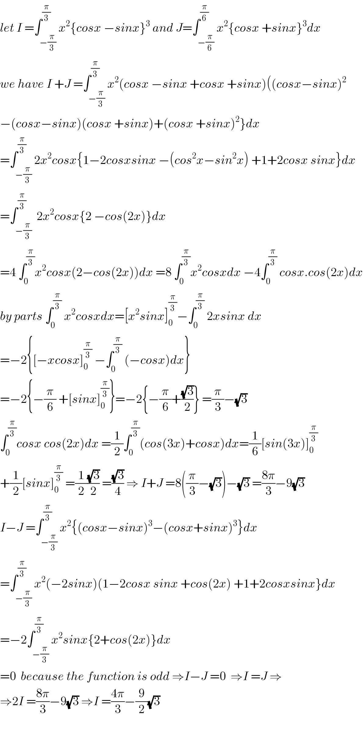 let I =∫_(−(π/3)) ^(π/3) x^2 {cosx −sinx}^3  and J=∫_(−(π/6)) ^(π/6) x^2 {cosx +sinx}^3 dx  we have I +J =∫_(−(π/3)) ^(π/3) x^2 (cosx −sinx +cosx +sinx)((cosx−sinx)^2   −(cosx−sinx)(cosx +sinx)+(cosx +sinx)^2 }dx  =∫_(−(π/3)) ^(π/3) 2x^2 cosx{1−2cosxsinx −(cos^2 x−sin^2 x) +1+2cosx sinx}dx  =∫_(−(π/3)) ^(π/3)  2x^2 cosx{2 −cos(2x)}dx  =4 ∫_0 ^(π/3) x^2 cosx(2−cos(2x))dx =8 ∫_0 ^(π/3) x^2 cosxdx −4∫_0 ^(π/3)  cosx.cos(2x)dx  by parts ∫_0 ^(π/3)  x^2 cosxdx=[x^2 sinx]_0 ^(π/3) −∫_0 ^(π/3)  2xsinx dx  =−2{[−xcosx]_0 ^(π/3)  −∫_0 ^(π/3)  (−cosx)dx}  =−2{−(π/6) +[sinx]_0 ^(π/3) }=−2{−(π/6)+((√3)/2)} =(π/3)−(√3)  ∫_0 ^(π/3) cosx cos(2x)dx =(1/2)∫_0 ^(π/3) (cos(3x)+cosx)dx=(1/6)[sin(3x)]_0 ^(π/3)   +(1/2)[sinx]_0 ^(π/3)  =(1/2)((√3)/2) =((√3)/4) ⇒ I+J =8((π/3)−(√3))−(√3) =((8π)/3)−9(√3)  I−J =∫_(−(π/3)) ^(π/3) x^2 {(cosx−sinx)^3 −(cosx+sinx)^3 }dx  =∫_(−(π/3)) ^(π/3) x^2 (−2sinx)(1−2cosx sinx +cos(2x) +1+2cosxsinx}dx  =−2∫_(−(π/3)) ^(π/3) x^2 sinx{2+cos(2x)}dx  =0  because the function is odd ⇒I−J =0  ⇒I =J ⇒  ⇒2I =((8π)/3)−9(√3) ⇒I =((4π)/3)−(9/2)(√3)    
