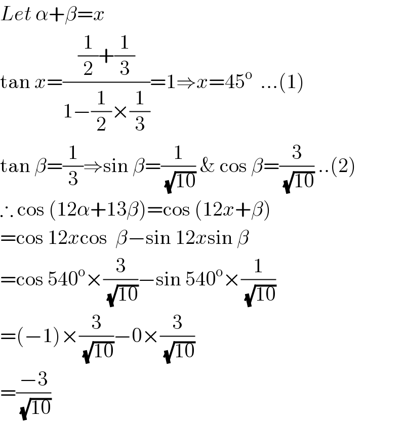 Let α+β=x  tan x=(((1/2)+(1/3))/(1−(1/2)×(1/3)))=1⇒x=45^o   ...(1)  tan β=(1/3)⇒sin β=(1/(√(10))) & cos β=(3/(√(10))) ..(2)  ∴ cos (12α+13β)=cos (12x+β)  =cos 12xcos  β−sin 12xsin β  =cos 540^o ×(3/(√(10)))−sin 540^o ×(1/(√(10)))  =(−1)×(3/(√(10)))−0×(3/(√(10)))  =((−3)/(√(10)))  
