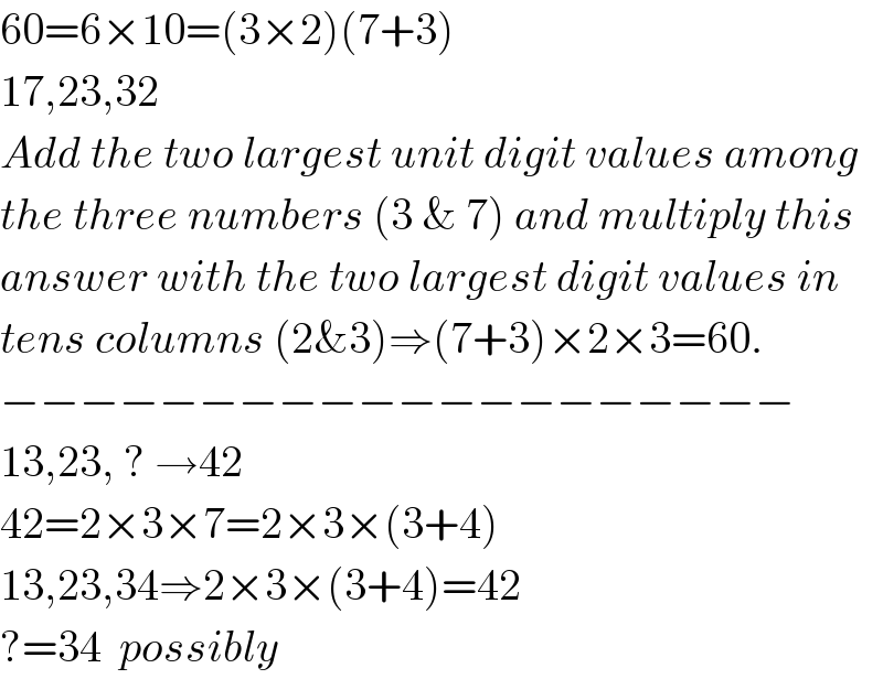 60=6×10=(3×2)(7+3)  17,23,32  Add the two largest unit digit values among  the three numbers (3 & 7) and multiply this  answer with the two largest digit values in  tens columns (2&3)⇒(7+3)×2×3=60.  −−−−−−−−−−−−−−−−−−−−  13,23, ? →42  42=2×3×7=2×3×(3+4)  13,23,34⇒2×3×(3+4)=42  ?=34  possibly  