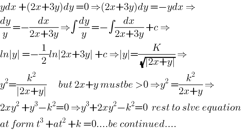 ydx +(2x+3y)dy =0 ⇒(2x+3y)dy =−ydx ⇒  (dy/y) =−(dx/(2x+3y)) ⇒∫ (dy/y) =−∫(dx/(2x+3y)) +c ⇒  ln∣y∣ =−(1/2)ln∣2x+3y∣ +c ⇒∣y∣=(K/(√(∣2x+y∣))) ⇒  y^2 =(k^2 /(∣2x+y∣))      but 2x+y mustbe >0 ⇒y^2  =(k^2 /(2x+y)) ⇒  2xy^2  +y^3 −k^2 =0 ⇒y^3 +2xy^2 −k^2 =0  rest to slve equation  at form t^3  +at^2  +k =0....be continued....  
