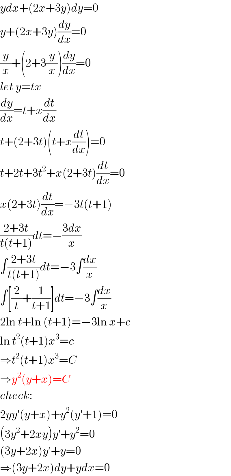 ydx+(2x+3y)dy=0  y+(2x+3y)(dy/dx)=0  (y/x)+(2+3(y/x))(dy/dx)=0  let y=tx  (dy/dx)=t+x(dt/dx)  t+(2+3t)(t+x(dt/dx))=0  t+2t+3t^2 +x(2+3t)(dt/dx)=0  x(2+3t)(dt/dx)=−3t(t+1)  ((2+3t)/(t(t+1)))dt=−((3dx)/x)  ∫((2+3t)/(t(t+1)))dt=−3∫(dx/x)  ∫[(2/t)+(1/(t+1))]dt=−3∫(dx/x)  2ln t+ln (t+1)=−3ln x+c  ln t^2 (t+1)x^3 =c  ⇒t^2 (t+1)x^3 =C  ⇒y^2 (y+x)=C  check:  2yy′(y+x)+y^2 (y′+1)=0  (3y^2 +2xy)y′+y^2 =0  (3y+2x)y′+y=0  ⇒(3y+2x)dy+ydx=0  