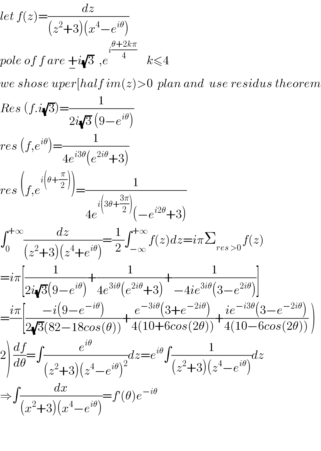 let f(z)=(dz/((z^2 +3)(x^4 −e^(iθ) )))  pole of f are +_− i(√3)  ,e^(i((θ+2kπ)/4))     k≤4  we shose uper[half im(z)>0  plan and  use residus theorem  Res (f.i(√3))=(1/(2i(√3) (9−e^(iθ) )))  res (f,e^(iθ) )=(1/(4e^(i3θ) (e^(2iθ) +3)))  res (f,e^(i(θ+(π/2))) )=(1/(4e^(i(3θ+((3π)/2))) (−e^(i2θ) +3)))  ∫_0 ^(+∞) (dz/((z^2 +3)(z^4 +e^(iθ) )))=(1/2)∫_(−∞) ^(+∞) f(z)dz=iπΣ_(res >0 ) f(z)  =iπ[(1/(2i(√3)(9−e^(iθ) )))+(1/(4e^(3iθ) (e^(2iθ) +3)))+(1/(−4ie^(3iθ) (3−e^(2iθ) )))]  =((iπ)/)[((−i(9−e^(−iθ) ))/(2(√3)(82−18cos(θ))))+((e^(−3iθ) (3+e^(−2iθ) ))/(4(10+6cos(2θ))))+((ie^(−i3θ) (3−e^(−2iθ) ))/(4(10−6cos(2θ)))) )  2) (df/dθ)=∫(e^(iθ) /((z^2 +3)(z^4 −e^(iθ) )^2 ))dz=e^(iθ) ∫(1/((z^2 +3)(z^4 −e^(iθ) )))dz  ⇒∫(dx/((x^2 +3)(x^4 −e^(iθ) )))=f′(θ)e^(−iθ)       