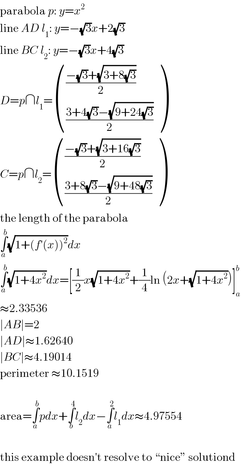 parabola p: y=x^2   line AD l_1 : y=−(√3)x+2(√3)  line BC l_2 : y=−(√3)x+4(√3)  D=p∩l_1 = ((((−(√3)+(√(3+8(√3))))/2)),(((3+4(√3)−(√(9+24(√3))))/2)) )  C=p∩l_2 = ((((−(√3)+(√(3+16(√3))))/2)),(((3+8(√3)−(√(9+48(√3))))/2)) )  the length of the parabola  ∫_a ^b (√(1+(f′(x))^2 ))dx  ∫_a ^b (√(1+4x^2 ))dx=[(1/2)x(√(1+4x^2 ))+(1/4)ln (2x+(√(1+4x^2 )))]_a ^b   ≈2.33536  ∣AB∣=2  ∣AD∣≈1.62640  ∣BC∣≈4.19014  perimeter ≈10.1519    area=∫_a ^b pdx+∫_b ^4 l_2 dx−∫_a ^2 l_1 dx≈4.97554    this example doesn′t resolve to “nice” solutiond  