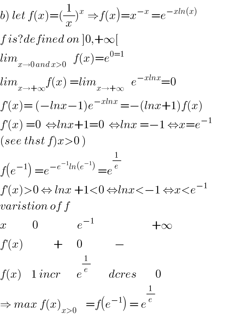 b) let f(x)=((1/x))^(x )  ⇒f(x)=x^(−x)  =e^(−xln(x))   f is?defined on ]0,+∞[  lim_(x→0 and x>0)    f(x)=e^(0=1)   lim_(x→+∞) f(x) =lim_(x→+∞)    e^(−xlnx) =0  f^′ (x)= (−lnx−1)e^(−xlnx)  =−(lnx+1)f(x)  f^′ (x) =0  ⇔lnx+1=0  ⇔lnx =−1 ⇔x=e^(−1)   (see thst f)x>0 )  f(e^(−1) ) =e^(−e^(−1) ln(e^(−1) ))  =e^(1/e)   f^′ (x)>0 ⇔ lnx +1<0 ⇔lnx<−1 ⇔x<e^(−1)   varistion of f  x           0                 e^(−1)                          +∞  f^′ (x)             +      0              −  f(x)    1 incr       e^(1/e)         dcres        0  ⇒ max f(x)_(x>0)     =f(e^(−1) ) = e^(1/e)   