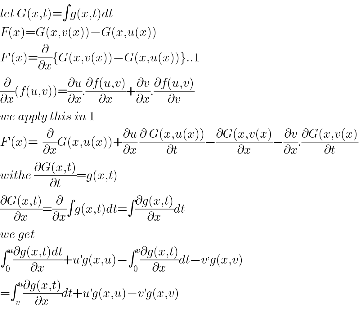 let G(x,t)=∫g(x,t)dt  F(x)=G(x,v(x))−G(x,u(x))  F′(x)=(∂/∂x){G(x,v(x))−G(x,u(x))}..1  (∂/∂x)(f(u,v))=(∂u/∂x).((∂f(u,v))/∂x)+(∂v/∂x).((∂f(u,v))/∂v)  we apply this in 1  F′(x)=  (∂/∂x)G(x,u(x))+(∂u/∂x) ((∂ G(x,u(x)))/∂t)−((∂G(x,v(x))/∂x)−(∂v/∂x).((∂G(x,v(x))/∂t)    withe ((∂G(x,t))/∂t)=g(x,t)  ((∂G(x,t))/∂x)=(∂/∂x)∫g(x,t)dt=∫((∂g(x,t))/∂x)dt  we get   ∫_0 ^u ((∂g(x,t)dt)/∂x)+u^′ g(x,u)−∫_0 ^v ((∂g(x,t))/∂x)dt−v^, g(x,v)  =∫_v ^u ((∂g(x,t))/∂x)dt+u^′ g(x,u)−v^′ g(x,v)  
