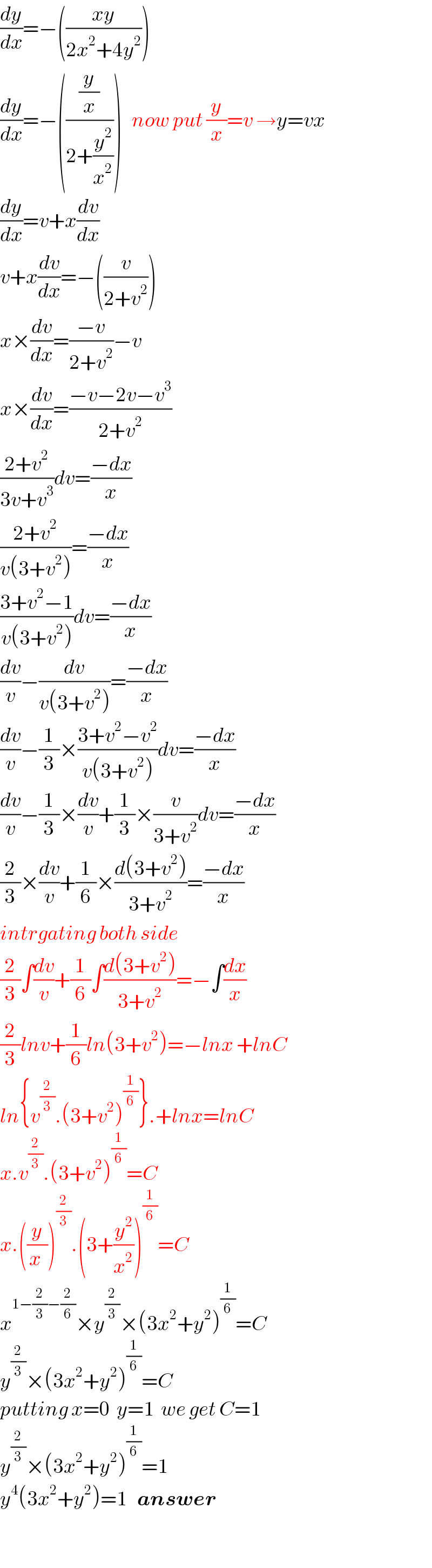 (dy/dx)=−(((xy)/(2x^2 +4y^2 )))  (dy/dx)=−(((y/x)/(2+(y^2 /x^2 ))))   now put (y/x)=v →y=vx  (dy/dx)=v+x(dv/dx)  v+x(dv/dx)=−((v/(2+v^2 )))  x×(dv/dx)=((−v)/(2+v^2 ))−v  x×(dv/dx)=((−v−2v−v^3 )/(2+v^2 ))  ((2+v^2 )/(3v+v^3 ))dv=((−dx)/x)  ((2+v^2 )/(v(3+v^2 )))=((−dx)/x)  ((3+v^2 −1)/(v(3+v^2 )))dv=((−dx)/x)  (dv/v)−(dv/(v(3+v^2 )))=((−dx)/x)  (dv/v)−(1/3)×((3+v^2 −v^2 )/(v(3+v^2 )))dv=((−dx)/x)  (dv/v)−(1/3)×(dv/v)+(1/3)×(v/(3+v^2 ))dv=((−dx)/x)  (2/3)×(dv/v)+(1/6)×((d(3+v^2 ))/(3+v^2 ))=((−dx)/x)  intrgating both side  (2/3)∫(dv/v)+(1/6)∫((d(3+v^2 ))/(3+v^2 ))=−∫(dx/x)  (2/3)lnv+(1/6)ln(3+v^2 )=−lnx +lnC  ln{v^(2/3) .(3+v^2 )^(1/6) }.+lnx=lnC  x.v^(2/3) .(3+v^2 )^(1/6) =C  x.((y/(x )))^(2/3) .(3+(y^2 /x^2 ))^(1/6) =C  x^(1−(2/3)−(2/6)) ×y^(2/3) ×(3x^2 +y^2 )^(1/6) =C  y^(2/3) ×(3x^2 +y^2 )^(1/6) =C  putting x=0  y=1  we get C=1  y^(2/3) ×(3x^2 +y^2 )^(1/6) =1  y^4 (3x^2 +y^2 )=1   answer    