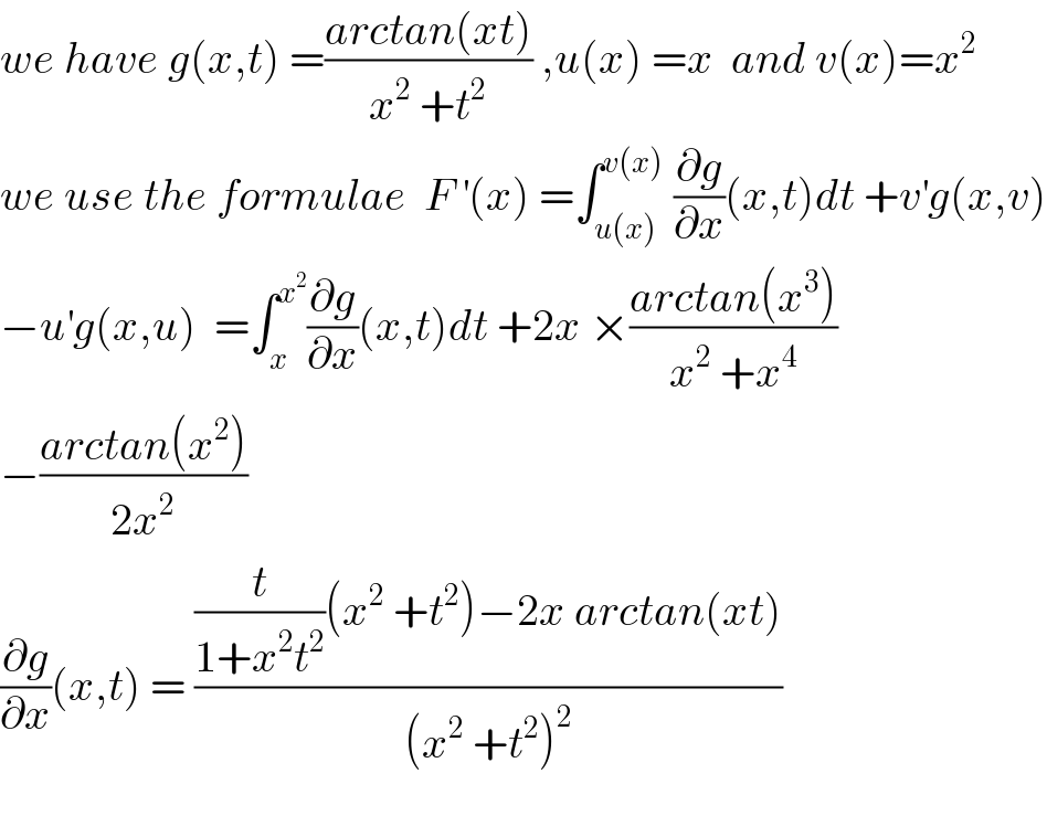 we have g(x,t) =((arctan(xt))/(x^2  +t^2 )) ,u(x) =x  and v(x)=x^2    we use the formulae  F^′ (x) =∫_(u(x)) ^(v(x))  (∂g/∂x)(x,t)dt +v^′ g(x,v)  −u^′ g(x,u)  =∫_x ^x^2  (∂g/∂x)(x,t)dt +2x ×((arctan(x^3 ))/(x^2  +x^4 ))  −((arctan(x^2 ))/(2x^2 ))  (∂g/∂x)(x,t) = (((t/(1+x^2 t^2 ))(x^2  +t^2 )−2x arctan(xt))/((x^2  +t^2 )^2 ))    