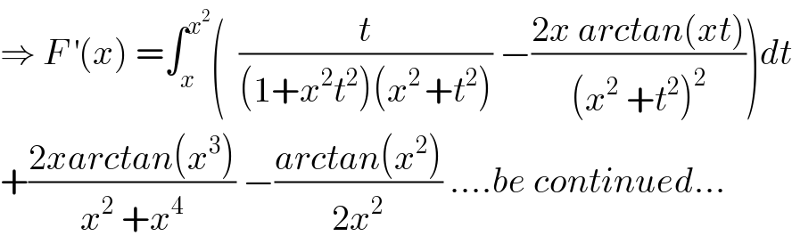⇒ F^′ (x) =∫_x ^x^2  (  (t/((1+x^2 t^2 )(x^(2 ) +t^2 ))) −((2x arctan(xt))/((x^2  +t^2 )^2 )))dt  +((2xarctan(x^3 ))/(x^2  +x^4 )) −((arctan(x^2 ))/(2x^2 )) ....be continued...  