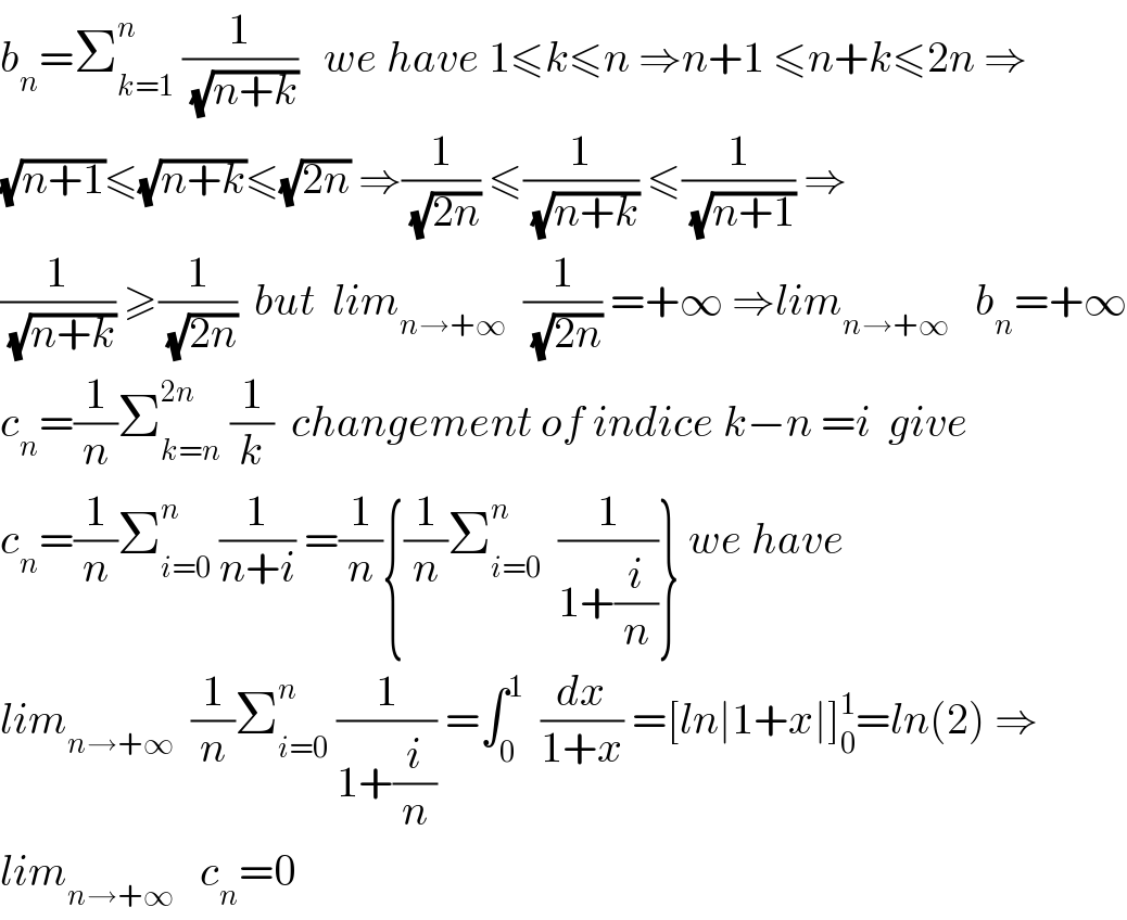 b_n =Σ_(k=1) ^n  (1/(√(n+k)))   we have 1≤k≤n ⇒n+1 ≤n+k≤2n ⇒  (√(n+1))≤(√(n+k))≤(√(2n)) ⇒(1/(√(2n))) ≤(1/(√(n+k))) ≤(1/(√(n+1))) ⇒  (1/(√(n+k))) ≥(1/(√(2n)))  but  lim_(n→+∞)   (1/(√(2n))) =+∞ ⇒lim_(n→+∞)    b_n =+∞  c_n =(1/n)Σ_(k=n) ^(2n)  (1/k)  changement of indice k−n =i  give  c_n =(1/n)Σ_(i=0) ^n  (1/(n+i)) =(1/n){(1/n)Σ_(i=0) ^n   (1/(1+(i/n)))} we have  lim_(n→+∞)   (1/n)Σ_(i=0) ^n  (1/(1+(i/n))) =∫_0 ^1   (dx/(1+x)) =[ln∣1+x∣]_0 ^1 =ln(2) ⇒  lim_(n→+∞)    c_n =0  