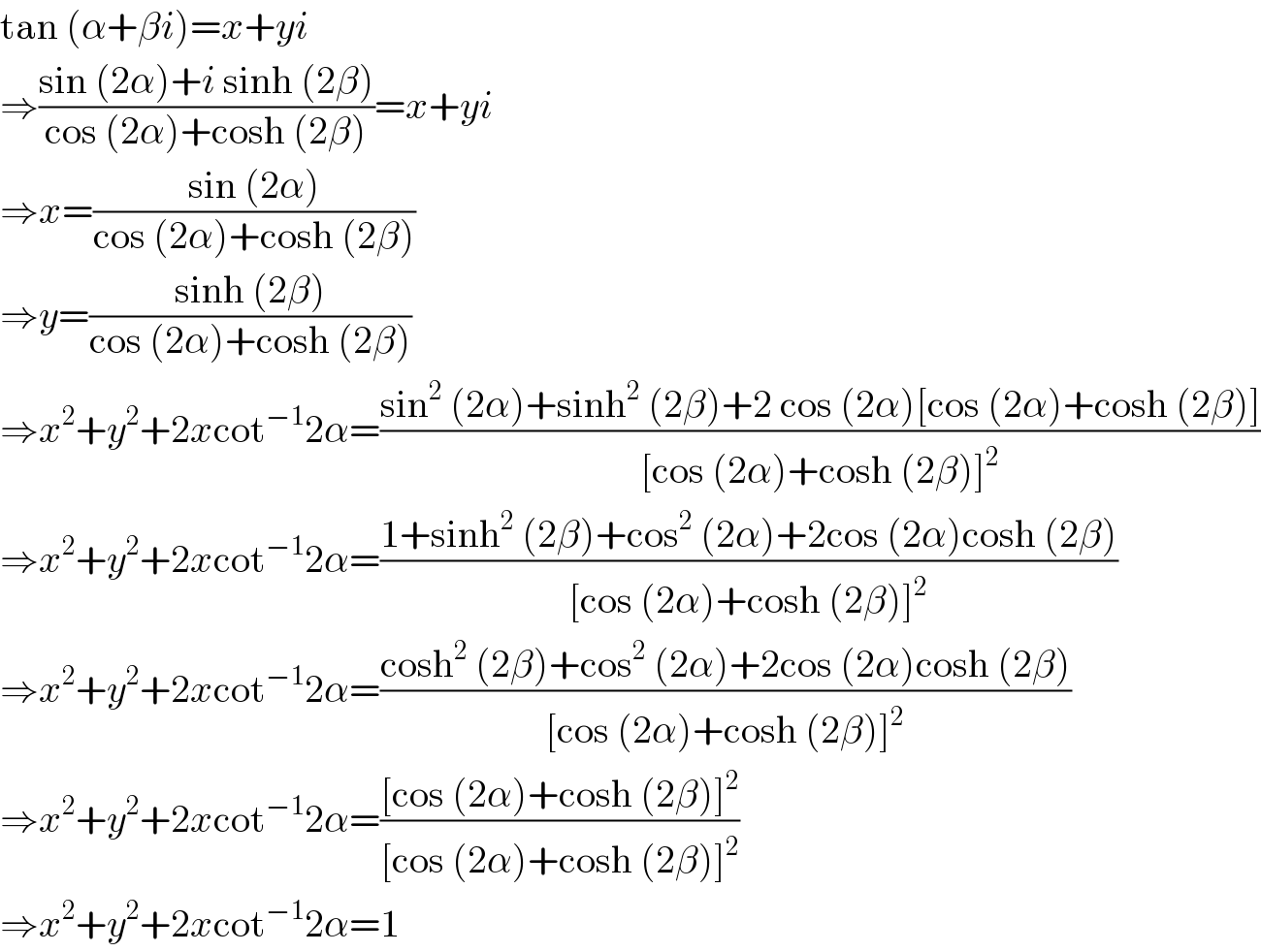 tan (α+βi)=x+yi  ⇒((sin (2α)+i sinh (2β))/(cos (2α)+cosh (2β)))=x+yi  ⇒x=((sin (2α))/(cos (2α)+cosh (2β)))  ⇒y=((sinh (2β))/(cos (2α)+cosh (2β)))  ⇒x^2 +y^2 +2xcot^(−1) 2α=((sin^2  (2α)+sinh^2  (2β)+2 cos (2α)[cos (2α)+cosh (2β)])/([cos (2α)+cosh (2β)]^2 ))  ⇒x^2 +y^2 +2xcot^(−1) 2α=((1+sinh^2  (2β)+cos^2  (2α)+2cos (2α)cosh (2β))/([cos (2α)+cosh (2β)]^2 ))  ⇒x^2 +y^2 +2xcot^(−1) 2α=((cosh^2  (2β)+cos^2  (2α)+2cos (2α)cosh (2β))/([cos (2α)+cosh (2β)]^2 ))  ⇒x^2 +y^2 +2xcot^(−1) 2α=(([cos (2α)+cosh (2β)]^2 )/([cos (2α)+cosh (2β)]^2 ))  ⇒x^2 +y^2 +2xcot^(−1) 2α=1  