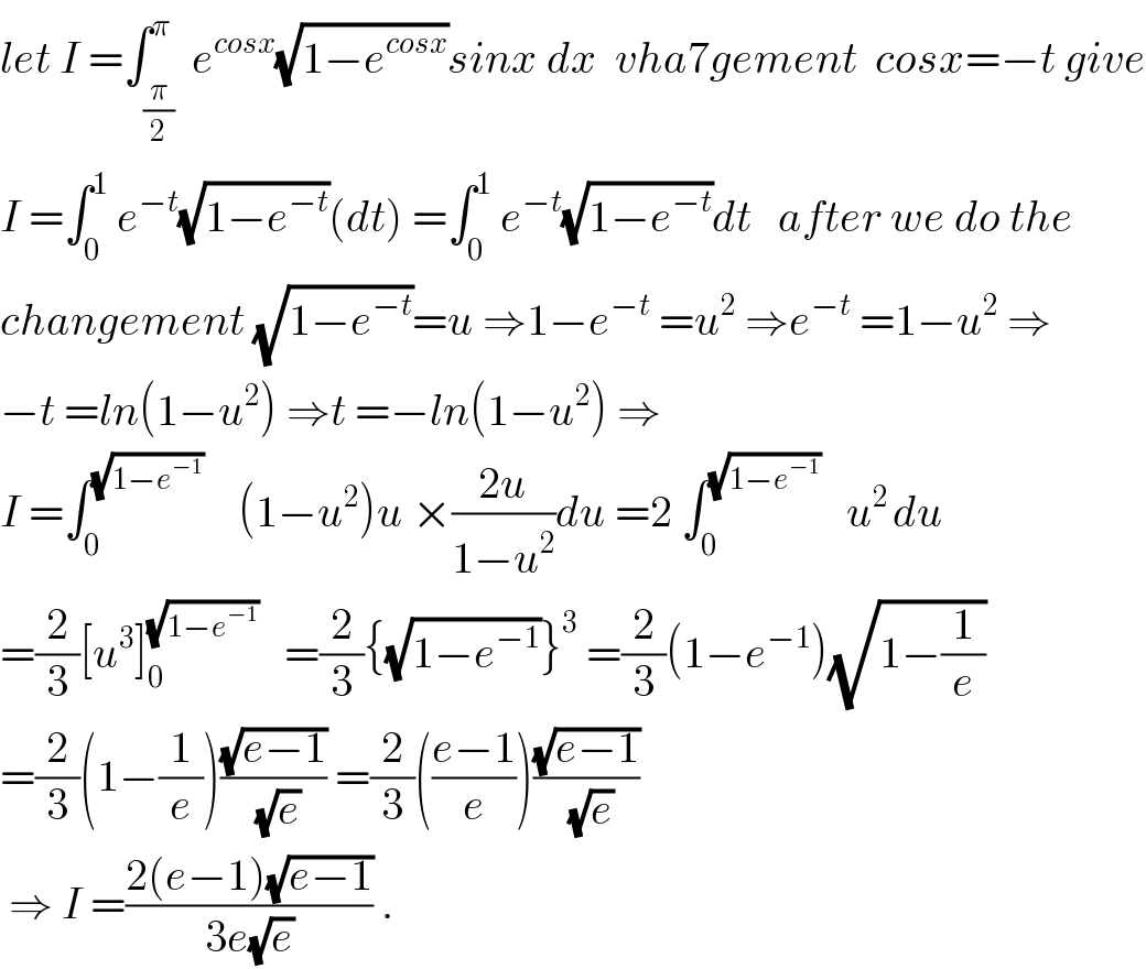 let I =∫_(π/2) ^π  e^(cosx) (√(1−e^(cosx) ))sinx dx  vha7gement  cosx=−t give  I =∫_0 ^1  e^(−t) (√(1−e^(−t) ))(dt) =∫_0 ^1  e^(−t) (√(1−e^(−t) ))dt   after we do the  changement (√(1−e_ ^(−t) ))=u ⇒1−e^(−t)  =u^2  ⇒e^(−t)  =1−u^2  ⇒  −t =ln(1−u^2 ) ⇒t =−ln(1−u^2 ) ⇒  I =∫_0 ^(√(1−e^(−1) ))     (1−u^2 )u ×((2u)/(1−u^2 ))du =2 ∫_0 ^(√(1−e^(−1) ))    u^(2 ) du  =(2/3)[u^3 ]_0 ^(√(1−e^(−1) ))    =(2/3){(√(1−e^(−1) ))}^3  =(2/3)(1−e^(−1) )(√(1−(1/e)))  =(2/3)(1−(1/e))((√(e−1))/(√e)) =(2/3)(((e−1)/e))((√(e−1))/(√e))   ⇒ I =((2(e−1)(√(e−1)))/(3e(√e))) .  