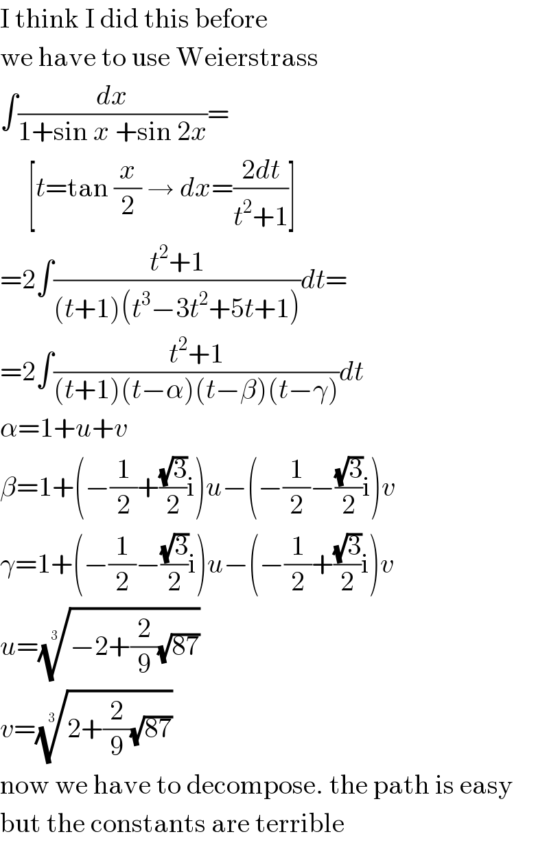 I think I did this before  we have to use Weierstrass  ∫(dx/(1+sin x +sin 2x))=       [t=tan (x/2) → dx=((2dt)/(t^2 +1))]  =2∫((t^2 +1)/((t+1)(t^3 −3t^2 +5t+1)))dt=  =2∫((t^2 +1)/((t+1)(t−α)(t−β)(t−γ)))dt  α=1+u+v  β=1+(−(1/2)+((√3)/2)i)u−(−(1/2)−((√3)/2)i)v  γ=1+(−(1/2)−((√3)/2)i)u−(−(1/2)+((√3)/2)i)v  u=((−2+(2/9)(√(87))))^(1/3)   v=((2+(2/9)(√(87))))^(1/3)   now we have to decompose. the path is easy  but the constants are terrible  