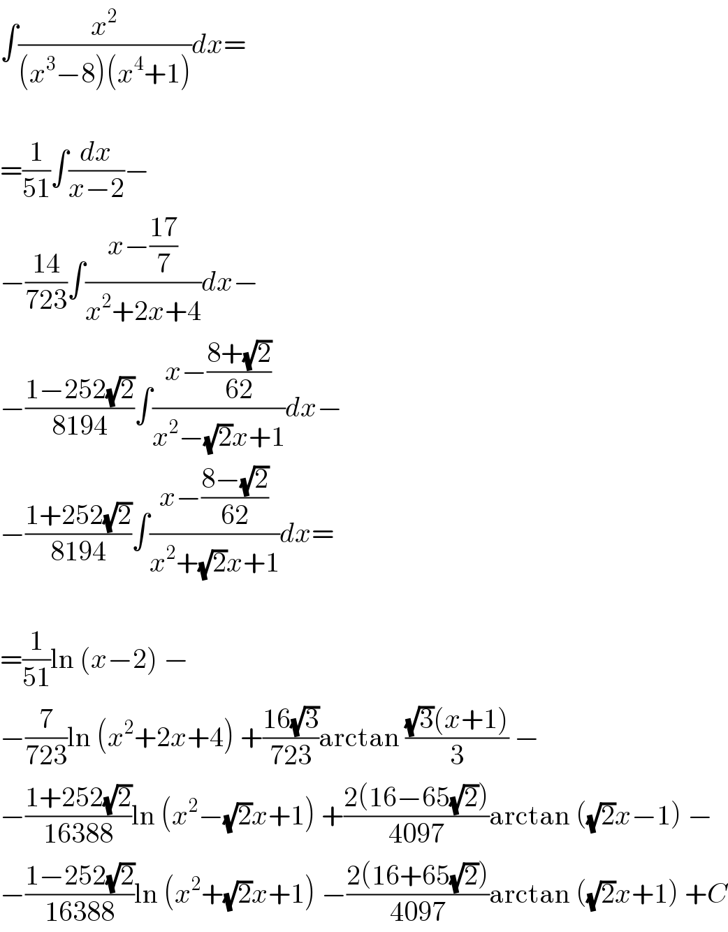 ∫(x^2 /((x^3 −8)(x^4 +1)))dx=    =(1/(51))∫(dx/(x−2))−  −((14)/(723))∫((x−((17)/7))/(x^2 +2x+4))dx−  −((1−252(√2))/(8194))∫((x−((8+(√2))/(62)))/(x^2 −(√2)x+1))dx−  −((1+252(√2))/(8194))∫((x−((8−(√2))/(62)))/(x^2 +(√2)x+1))dx=    =(1/(51))ln (x−2) −  −(7/(723))ln (x^2 +2x+4) +((16(√3))/(723))arctan (((√3)(x+1))/3) −  −((1+252(√2))/(16388))ln (x^2 −(√2)x+1) +((2(16−65(√2)))/(4097))arctan ((√2)x−1) −  −((1−252(√2))/(16388))ln (x^2 +(√2)x+1) −((2(16+65(√2)))/(4097))arctan ((√2)x+1) +C  