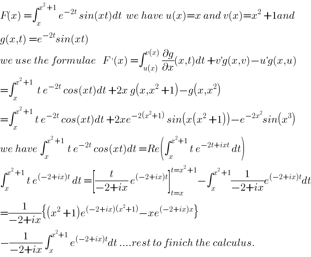 F(x) =∫_x ^(x^2  +1)  e^(−2t)  sin(xt)dt  we have u(x)=x and v(x)=x^2  +1and  g(x,t) =e^(−2t) sin(xt)  we use the formulae   F^, (x) =∫_(u(x)) ^(v(x))  (∂g/∂x)(x,t)dt +v^′ g(x,v)−u^′ g(x,u)  =∫_x ^(x^2  +1)   t e^(−2t)  cos(xt)dt +2x g(x,x^2  +1)−g(x,x^2 )  =∫_x ^(x^2  +1)  t e^(−2t)  cos(xt)dt +2xe^(−2(x^2 +1))  sin(x(x^2  +1))−e^(−2x^2 ) sin(x^3 )  we have ∫_x ^(x^2  +1 )  t e^(−2t)  cos(xt)dt =Re(∫_x ^(x^2 +1)  t e^(−2t+ixt)  dt)  ∫_x ^(x^2  +1)  t e^((−2+ix)t)  dt =[(t/(−2+ix)) e^((−2+ix)t) ]_(t=x) ^(t=x^2  +1) −∫_x ^(x^2  +1) (1/(−2+ix))e^((−2+ix)t) dt  =(1/(−2+ix)){(x^2  +1)e^((−2+ix)(x^2 +1)) −xe^((−2+ix)x) }  −(1/(−2+ix)) ∫_x ^(x^2 +1)  e^((−2+ix)t) dt ....rest to finich the calculus.  
