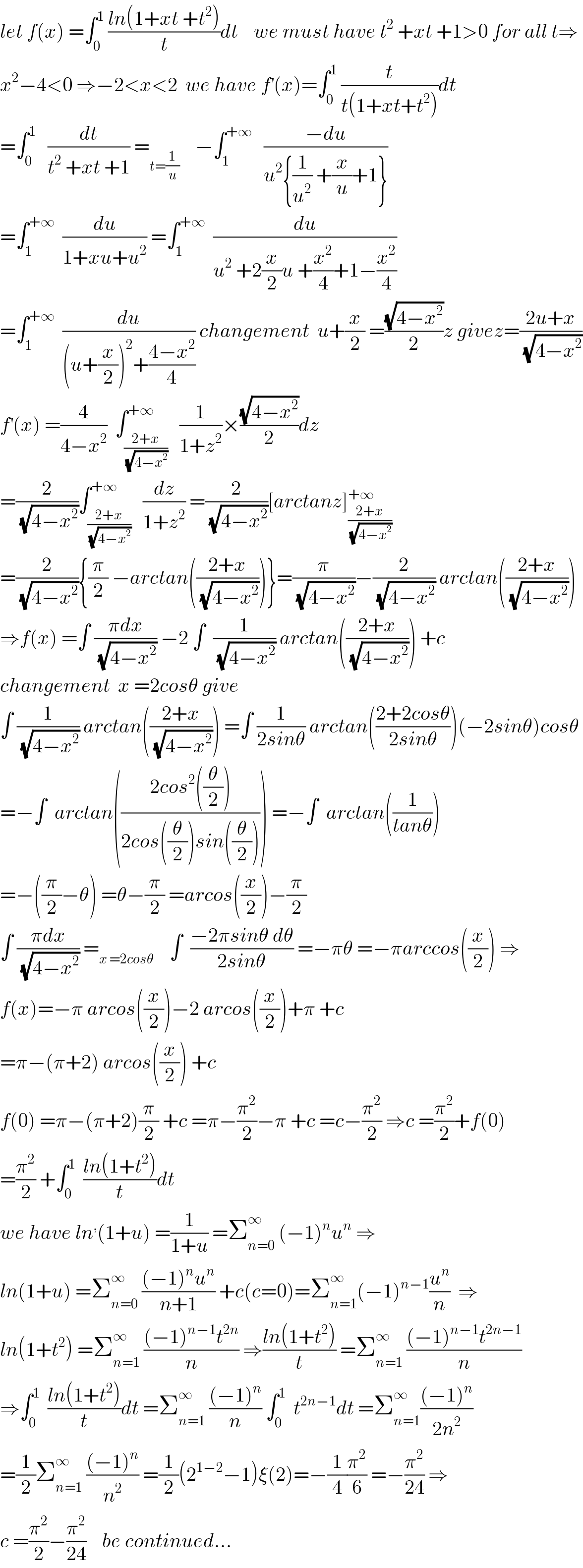 let f(x) =∫_0 ^1  ((ln(1+xt +t^2 ))/t)dt    we must have t^2  +xt +1>0 for all t⇒  x^2 −4<0 ⇒−2<x<2  we have f^′ (x)=∫_0 ^1  (t/(t(1+xt+t^2 )))dt  =∫_0 ^1    (dt/(t^2  +xt +1)) =_(t=(1/u))     −∫_1 ^(+∞)    ((−du)/(u^2 {(1/u^2 ) +(x/u)+1}))  =∫_1 ^(+∞)   (du/(1+xu+u^2 )) =∫_1 ^(+∞)   (du/(u^2  +2(x/2)u +(x^2 /4)+1−(x^2 /4)))  =∫_1 ^(+∞)   (du/((u+(x/2))^2 +((4−x^2 )/4))) changement  u+(x/2) =((√(4−x^2 ))/2)z givez=((2u+x)/(√(4−x^2 )))  f^′ (x) =(4/(4−x^2 ))  ∫_((2+x)/(√(4−x^2 ))) ^(+∞)   (1/(1+z^2 ))×((√(4−x^2 ))/2)dz  =(2/(√(4−x^2 )))∫_((2+x)/(√(4−x^2 ))) ^(+∞)   (dz/(1+z^2 )) =(2/(√(4−x^2 )))[arctanz]_((2+x)/(√(4−x^2 ))) ^(+∞)   =(2/(√(4−x^2 ))){(π/2) −arctan(((2+x)/(√(4−x^2 ))))}=(π/(√(4−x^2 )))−(2/(√(4−x^2 ))) arctan(((2+x)/(√(4−x^2 ))))  ⇒f(x) =∫ ((πdx)/(√(4−x^2 ))) −2 ∫  (1/(√(4−x^2 ))) arctan(((2+x)/(√(4−x^2 )))) +c  changement  x =2cosθ give  ∫ (1/(√(4−x^2 ))) arctan(((2+x)/(√(4−x^2 )))) =∫ (1/(2sinθ)) arctan(((2+2cosθ)/(2sinθ)))(−2sinθ)cosθ  =−∫  arctan(((2cos^2 ((θ/2)))/(2cos((θ/2))sin((θ/2))))) =−∫  arctan((1/(tanθ)))  =−((π/2)−θ) =θ−(π/2) =arcos((x/2))−(π/2)  ∫ ((πdx)/(√(4−x^2 ))) =_(x =2cosθ)     ∫  ((−2πsinθ dθ)/(2sinθ)) =−πθ =−πarccos((x/2)) ⇒  f(x)=−π arcos((x/2))−2 arcos((x/2))+π +c  =π−(π+2) arcos((x/2)) +c  f(0) =π−(π+2)(π/2) +c =π−(π^2 /2)−π +c =c−(π^2 /2) ⇒c =(π^2 /2)+f(0)  =(π^2 /2) +∫_0 ^1   ((ln(1+t^2 ))/t)dt  we have ln^, (1+u) =(1/(1+u)) =Σ_(n=0) ^∞  (−1)^n u^n  ⇒  ln(1+u) =Σ_(n=0) ^∞  (((−1)^n u^n )/(n+1)) +c(c=0)=Σ_(n=1) ^∞ (−1)^(n−1) (u^n /n)  ⇒  ln(1+t^2 ) =Σ_(n=1) ^∞  (((−1)^(n−1) t^(2n) )/n) ⇒((ln(1+t^2 ))/t) =Σ_(n=1) ^∞  (((−1)^(n−1) t^(2n−1) )/n)  ⇒∫_0 ^1   ((ln(1+t^2 ))/t)dt =Σ_(n=1) ^∞  (((−1)^n )/n) ∫_0 ^1   t^(2n−1) dt =Σ_(n=1) ^∞ (((−1)^n )/(2n^2 ))  =(1/2)Σ_(n=1) ^∞  (((−1)^n )/n^2 ) =(1/2)(2^(1−2) −1)ξ(2)=−(1/4)(π^2 /6) =−(π^2 /(24)) ⇒  c =(π^2 /2)−(π^2 /(24))    be continued...  