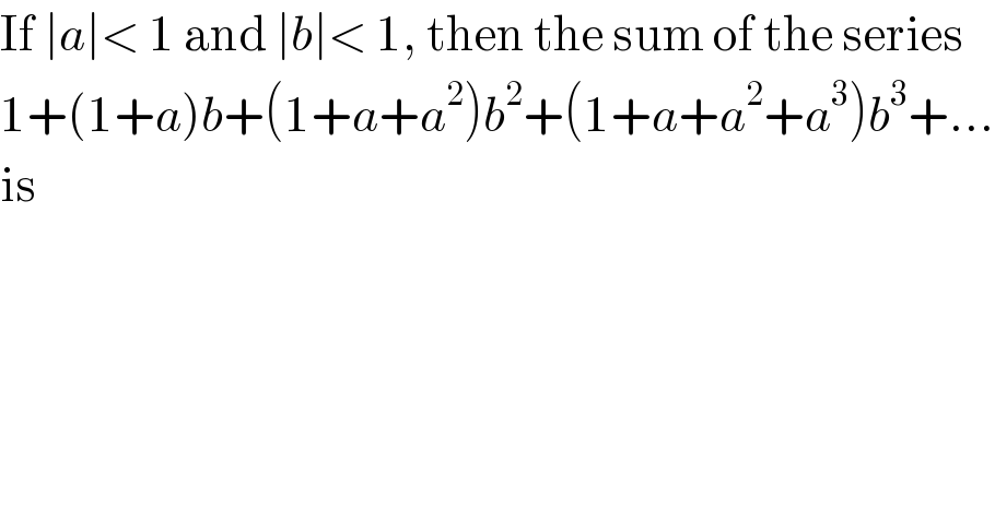 If ∣a∣< 1 and ∣b∣< 1, then the sum of the series  1+(1+a)b+(1+a+a^2 )b^2 +(1+a+a^2 +a^3 )b^3 +...  is  