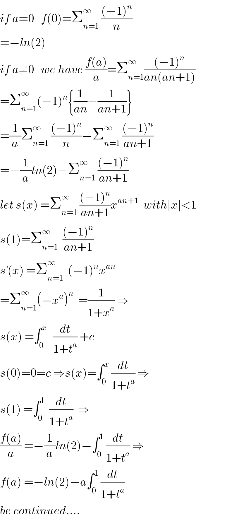 if a=0   f(0)=Σ_(n=1) ^∞  (((−1)^n )/n)  =−ln(2)  if a≠0   we have ((f(a))/a)=Σ_(n=1) ^∞ (((−1)^n )/(an(an+1)))  =Σ_(n=1) ^∞ (−1)^n {(1/(an))−(1/(an+1))}  =(1/a)Σ_(n=1) ^∞  (((−1)^n )/n)−Σ_(n=1) ^∞  (((−1)^n )/(an+1))  =−(1/a)ln(2)−Σ_(n=1) ^∞  (((−1)^n )/(an+1))  let s(x) =Σ_(n=1) ^∞  (((−1)^n )/(an+1))x^(an+1)   with∣x∣<1  s(1)=Σ_(n=1) ^∞   (((−1)^n )/(an+1))  s^′ (x) =Σ_(n=1) ^∞   (−1)^n x^(an)   =Σ_(n=1) ^∞ (−x^a )^n   =(1/(1+x^a )) ⇒  s(x) =∫_0 ^x    (dt/(1+t^a )) +c  s(0)=0=c ⇒s(x)=∫_0 ^x  (dt/(1+t^a )) ⇒  s(1) =∫_0 ^1   (dt/(1+t^a ))  ⇒  ((f(a))/a) =−(1/a)ln(2)−∫_0 ^1  (dt/(1+t^a )) ⇒  f(a) =−ln(2)−a∫_0 ^1  (dt/(1+t^a ))  be continued....  