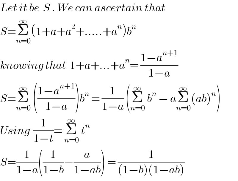Let it be  S . We can ascertain that  S=Σ_(n=0) ^∞ (1+a+a^2 +.....+a^n )b^n    knowing that  1+a+...+a^n = ((1−a^(n+1) )/(1−a))   S=Σ_(n=0) ^∞  (((1−a^(n+1) )/(1−a)))b^n  = (1/(1−a)) (Σ_(n=0) ^∞  b^n  − aΣ_(n=0) ^∞ (ab)^n )  Using  (1/(1−t))= Σ_(n=0) ^∞  t^n    S=(1/(1−a))((1/(1−b))−(a/(1−ab))) = (1/((1−b)(1−ab)))   