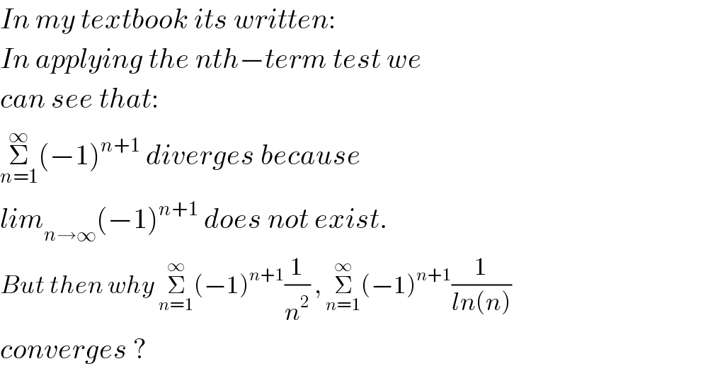 In my textbook its written:  In applying the nth−term test we   can see that:  Σ_(n=1) ^∞ (−1)^(n+1)  diverges because   lim_(n→∞) (−1)^(n+1)  does not exist.  But then why Σ_(n=1) ^∞ (−1)^(n+1) (1/n^2 ) , Σ_(n=1) ^∞ (−1)^(n+1) (1/(ln(n)))  converges ?  