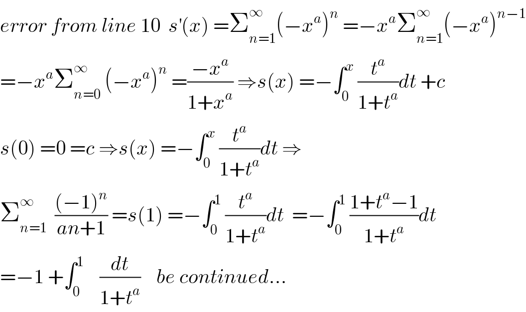 error from line 10  s^′ (x) =Σ_(n=1) ^∞ (−x^a )^n  =−x^a Σ_(n=1) ^∞ (−x^a )^(n−1)   =−x^a Σ_(n=0) ^∞  (−x^a )^n  =((−x^a )/(1+x^a )) ⇒s(x) =−∫_0 ^x  (t^a /(1+t^a ))dt +c  s(0) =0 =c ⇒s(x) =−∫_0 ^x  (t^a /(1+t^a ))dt ⇒  Σ_(n=1) ^∞   (((−1)^n )/(an+1)) =s(1) =−∫_0 ^1  (t^a /(1+t^a ))dt  =−∫_0 ^1  ((1+t^a −1)/(1+t^a ))dt  =−1 +∫_0 ^1     (dt/(1+t^a ))    be continued...  