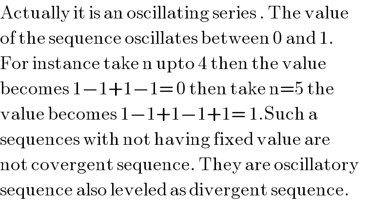 Actually it is an oscillating series . The value  of the sequence oscillates between 0 and 1.  For instance take n upto 4 then the value  becomes 1−1+1−1= 0 then take n=5 the  value becomes 1−1+1−1+1= 1.Such a   sequences with not having fixed value are  not covergent sequence. They are oscillatory  sequence also leveled as divergent sequence.  