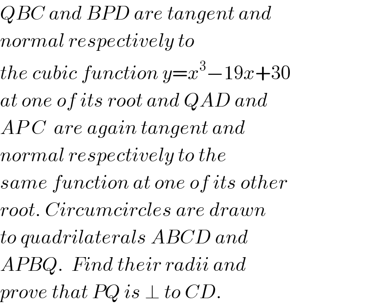 QBC and BPD are tangent and  normal respectively to  the cubic function y=x^3 −19x+30  at one of its root and QAD and  AP C  are again tangent and  normal respectively to the  same function at one of its other  root. Circumcircles are drawn  to quadrilaterals ABCD and  APBQ.  Find their radii and  prove that PQ is ⊥ to CD.  