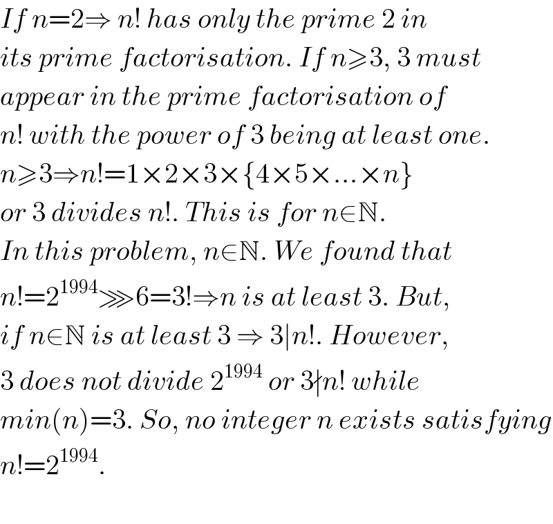 If n=2⇒ n! has only the prime 2 in  its prime factorisation. If n≥3, 3 must  appear in the prime factorisation of  n! with the power of 3 being at least one.  n≥3⇒n!=1×2×3×{4×5×...×n}  or 3 divides n!. This is for n∈N.   In this problem, n∈N. We found that   n!=2^(1994) ⋙6=3!⇒n is at least 3. But,  if n∈N is at least 3 ⇒ 3∣n!. However,  3 does not divide 2^(1994)  or 3∤n! while   min(n)=3. So, no integer n exists satisfying  n!=2^(1994) .     
