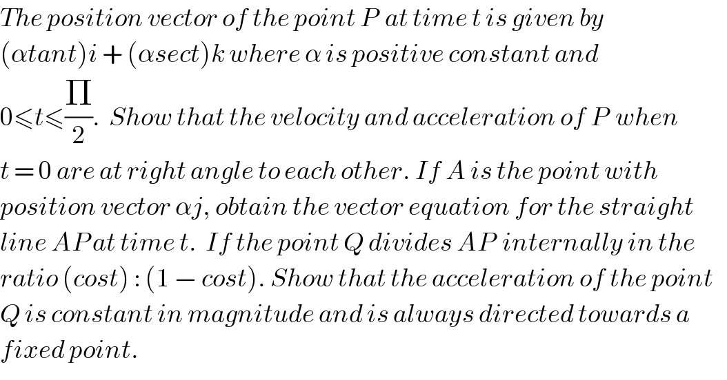 The position vector of the point P  at time t is given by   (αtant)i + (αsect)k where α is positive constant and  0≤t≤(Π/2).  Show that the velocity and acceleration of P  when  t = 0 are at right angle to each other. If A is the point with   position vector αj, obtain the vector equation for the straight   line AP at time t.  If the point Q divides AP  internally in the  ratio (cost) : (1 − cost). Show that the acceleration of the point  Q is constant in magnitude and is always directed towards a   fixed point.  