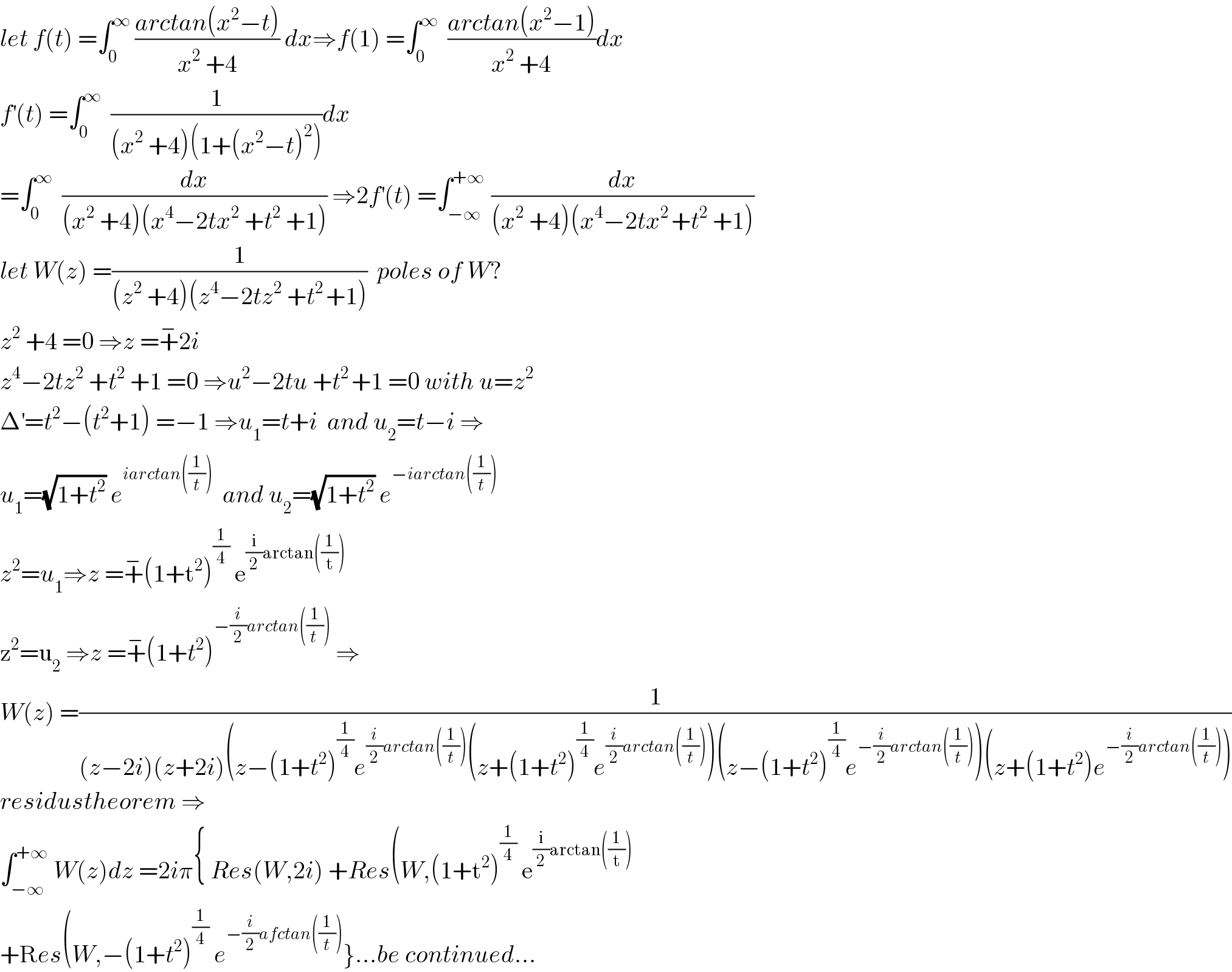 let f(t) =∫_0 ^∞  ((arctan(x^2 −t))/(x^2  +4)) dx⇒f(1) =∫_0 ^∞   ((arctan(x^2 −1))/(x^2  +4))dx  f^′ (t) =∫_0 ^∞   (1/((x^2  +4)(1+(x^2 −t)^2 )))dx  =∫_0 ^∞   (dx/((x^2  +4)(x^4 −2tx^2  +t^2  +1))) ⇒2f^′ (t) =∫_(−∞) ^(+∞ )  (dx/((x^2  +4)(x^4 −2tx^(2 ) +t^2  +1)))  let W(z) =(1/((z^2  +4)(z^4 −2tz^2  +t^(2 ) +1)))  poles of W?  z^2  +4 =0 ⇒z =+^− 2i  z^4 −2tz^2  +t^2  +1 =0 ⇒u^2 −2tu +t^(2 ) +1 =0 with u=z^2   Δ^′ =t^2 −(t^2 +1) =−1 ⇒u_1 =t+i  and u_2 =t−i ⇒  u_1 =(√(1+t^2 )) e^(iarctan((1/t)))   and u_2 =(√(1+t^2 )) e^(−iarctan((1/t)))   z^2 =u_1 ⇒z =+^− (1+t^2 )^(1/4)  e^((i/2)arctan((1/t)))   z^2 =u_2  ⇒z =+^− (1+t^2 )^(−(i/2)arctan((1/(t ))))  ⇒  W(z) =(1/((z−2i)(z+2i)(z−(1+t^2 )^(1/4) e^((i/2)arctan((1/t))) (z+(1+t^2 )^(1/4) e^((i/2)arctan((1/t))) )(z−(1+t^2 )^(1/4) e^(−(i/2)arctan((1/t))) )(z+(1+t^2 )e^(−(i/2)arctan((1/t))) )))  residustheorem ⇒  ∫_(−∞) ^(+∞)  W(z)dz =2iπ{ Res(W,2i) +Res(W,(1+t^2 )^(1/4)  e^((i/2)arctan((1/t)))   +Res(W,−(1+t^2 )^(1/4)  e^(−(i/2)afctan((1/t))) }...be continued...  
