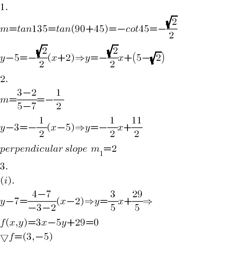 1.  m=tan135=tan(90+45)=−cot45=−((√2)/2)  y−5=−((√2)/2)(x+2)⇒y=−((√2)/2)x+(5−(√2))  2.  m=((3−2)/(5−7))=−(1/2)  y−3=−(1/2)(x−5)⇒y=−(1/2)x+((11)/2)  perpendicular slope  m_1 =2  3.  (i).  y−7=((4−7)/(−3−2))(x−2)⇒y=(3/5)x+((29)/5)⇒  f(x,y)=3x−5y+29=0  ▽f=(3,−5)    