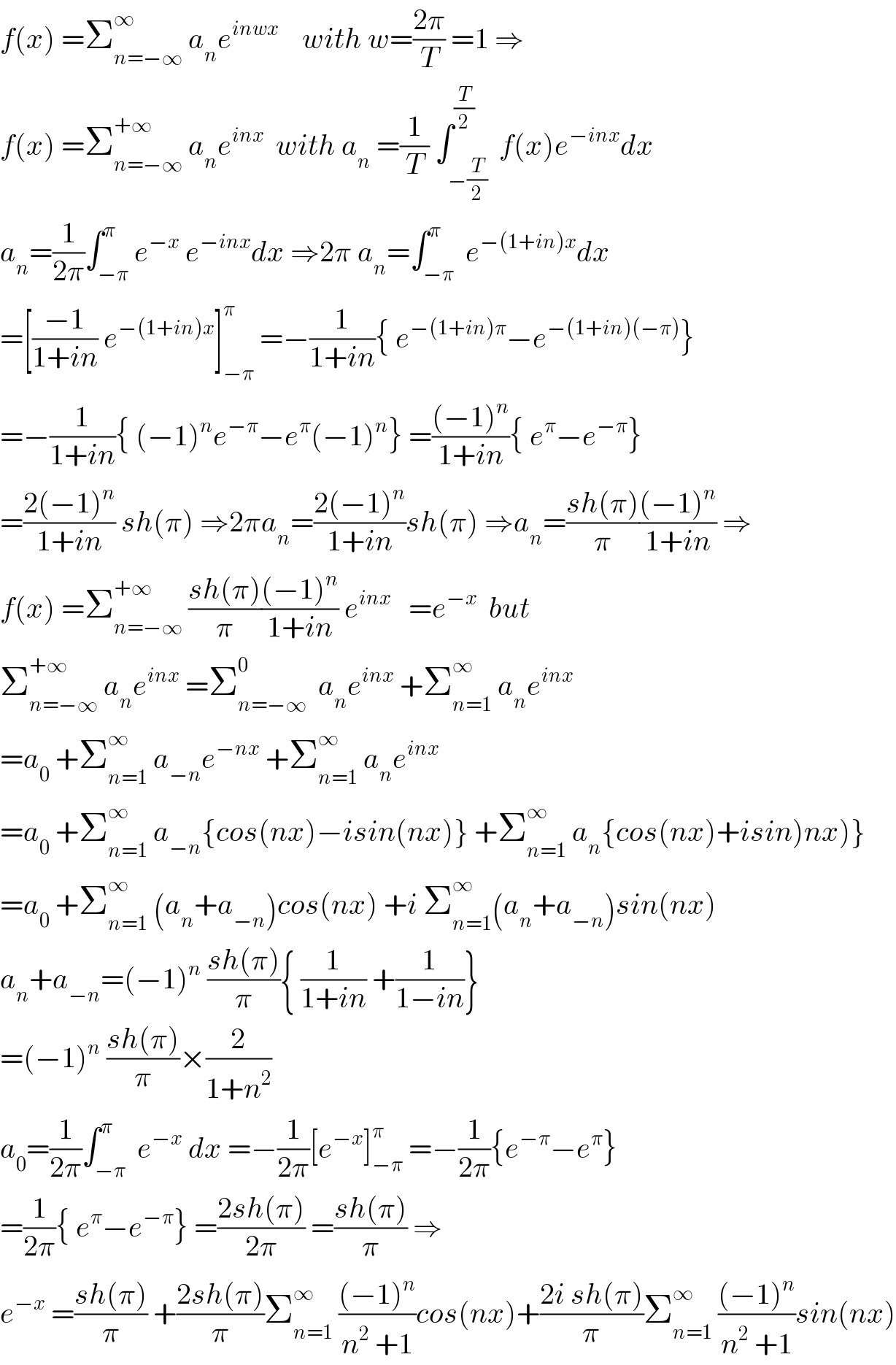 f(x) =Σ_(n=−∞) ^∞  a_n e^(inwx)     with w=((2π)/T) =1 ⇒  f(x) =Σ_(n=−∞) ^(+∞)  a_n e^(inx)   with a_n  =(1/T) ∫_(−(T/2)) ^(T/2)  f(x)e^(−inx) dx  a_n =(1/(2π))∫_(−π) ^π e^(−x)  e^(−inx) dx ⇒2π a_n =∫_(−π) ^π  e^(−(1+in)x) dx  =[((−1)/(1+in)) e^(−(1+in)x) ]_(−π) ^π  =−(1/(1+in)){ e^(−(1+in)π) −e^(−(1+in)(−π)) }  =−(1/(1+in)){ (−1)^n e^(−π) −e^π (−1)^n } =(((−1)^n )/(1+in)){ e^π −e^(−π) }  =((2(−1)^n )/(1+in)) sh(π) ⇒2πa_n =((2(−1)^n )/(1+in))sh(π) ⇒a_n =((sh(π))/π)(((−1)^n )/(1+in)) ⇒  f(x) =Σ_(n=−∞) ^(+∞)  ((sh(π))/π)(((−1)^n )/(1+in)) e^(inx)    =e^(−x)   but  Σ_(n=−∞) ^(+∞ )  a_n e^(inx)  =Σ_(n=−∞) ^0   a_n e^(inx)  +Σ_(n=1) ^∞  a_n e^(inx)   =a_0  +Σ_(n=1) ^∞  a_(−n) e^(−nx)  +Σ_(n=1) ^∞  a_n e^(inx)   =a_0  +Σ_(n=1) ^∞  a_(−n) {cos(nx)−isin(nx)} +Σ_(n=1) ^∞  a_n {cos(nx)+isin)nx)}  =a_0  +Σ_(n=1) ^∞  (a_n +a_(−n) )cos(nx) +i Σ_(n=1) ^∞ (a_n +a_(−n) )sin(nx)  a_n +a_(−n) =(−1)^n  ((sh(π))/π){ (1/(1+in)) +(1/(1−in))}  =(−1)^n  ((sh(π))/π)×(2/(1+n^2 ))  a_0 =(1/(2π))∫_(−π) ^π  e^(−x)  dx =−(1/(2π))[e^(−x) ]_(−π) ^π  =−(1/(2π)){e^(−π) −e^π }  =(1/(2π)){ e^π −e^(−π) } =((2sh(π))/(2π)) =((sh(π))/π) ⇒  e^(−x)  =((sh(π))/π) +((2sh(π))/π)Σ_(n=1) ^∞  (((−1)^n )/(n^2  +1))cos(nx)+((2i sh(π))/π)Σ_(n=1) ^∞  (((−1)^n )/(n^2  +1))sin(nx)  
