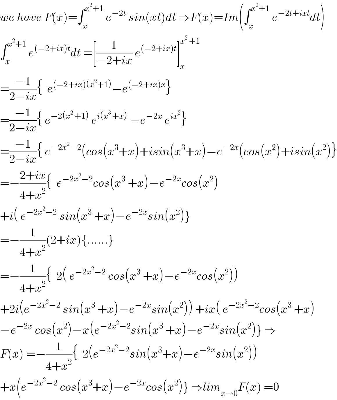 we have F(x)=∫_x ^(x^2 +1)  e^(−2t)  sin(xt)dt ⇒F(x)=Im(∫_x ^(x^2 +1)  e^(−2t+ixt) dt)  ∫_x ^(x^2 +1)  e^((−2+ix)t) dt =[(1/(−2+ix)) e^((−2+ix)t) ]_x ^(x^2  +1)   =((−1)/(2−ix)){  e^((−2+ix)(x^2 +1)) −e^((−2+ix)x) }  =((−1)/(2−ix)){ e^(−2(x^2  +1))  e^(i(x^3  +x))  −e^(−2x)  e^(ix^2 ) }  =((−1)/(2−ix)){ e^(−2x^2 −2) (cos(x^3 +x)+isin(x^3 +x)−e^(−2x) (cos(x^2 )+isin(x^2 )}  =−((2+ix)/(4+x^2 )){  e^(−2x^2 −2) cos(x^3  +x)−e^(−2x) cos(x^2 )  +i( e^(−2x^2 −2)  sin(x^3  +x)−e^(−2x) sin(x^2 )}  =−(1/(4+x^2 ))(2+ix){......}  =−(1/(4+x^2 )){  2( e^(−2x^2 −2)  cos(x^3  +x)−e^(−2x) cos(x^2 ))  +2i(e^(−2x^2 −2)  sin(x^3  +x)−e^(−2x) sin(x^2 )) +ix( e^(−2x^2 −2) cos(x^3  +x)  −e^(−2x)  cos(x^2 )−x(e^(−2x^2 −2) sin(x^3  +x)−e^(−2x) sin(x^2 )} ⇒  F(x) =−(1/(4+x^2 )){  2(e^(−2x^2 −2) sin(x^3 +x)−e^(−2x) sin(x^2 ))  +x(e^(−2x^2 −2)  cos(x^3 +x)−e^(−2x) cos(x^2 )} ⇒lim_(x→0) F(x) =0  