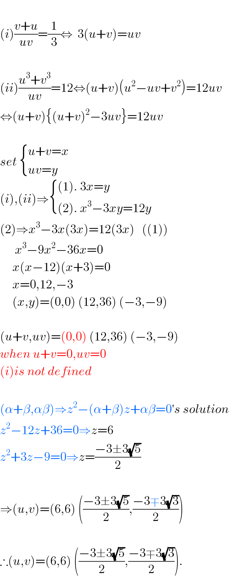   (i)((v+u)/(uv))=(1/3)⇔  3(u+v)=uv    (ii)((u^3 +v^3 )/(uv))=12⇔(u+v)(u^2 −uv+v^2 )=12uv  ⇔(u+v){(u+v)^2 −3uv}=12uv    set  { ((u+v=x)),((uv=y)) :}  (i),(ii)⇒ { (((1). 3x=y)),(((2). x^3 −3xy=12y)) :}  (2)⇒x^3 −3x(3x)=12(3x)   ((1))        x^3 −9x^2 −36x=0       x(x−12)(x+3)=0       x=0,12,−3       (x,y)=(0,0) (12,36) (−3,−9)    (u+v,uv)=(0,0) (12,36) (−3,−9)  when u+v=0,uv=0  (i)is not defined    (α+β,αβ)⇒z^2 −(α+β)z+αβ=0′s solution  z^2 −12z+36=0⇒z=6  z^2 +3z−9=0⇒z=((−3±3(√5))/2)    ⇒(u,v)=(6,6) (((−3±3(√5))/2),((−3∓3(√3))/2))    ∴(u,v)=(6,6) (((−3±3(√5))/2),((−3∓3(√3))/2)).  
