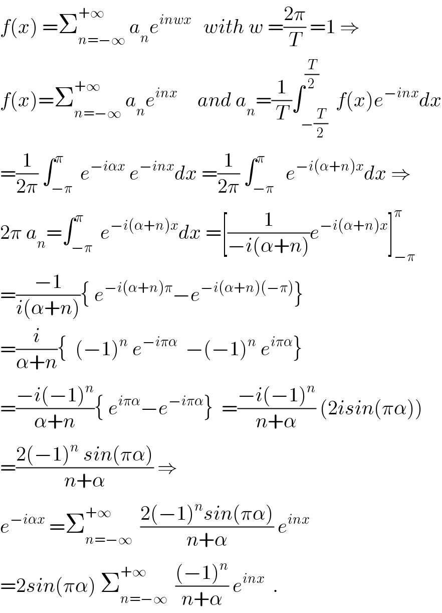 f(x) =Σ_(n=−∞) ^(+∞)  a_n e^(inwx)    with w =((2π)/T) =1 ⇒  f(x)=Σ_(n=−∞) ^(+∞)  a_n e^(inx)      and a_n =(1/T)∫_(−(T/2)) ^(T/2)  f(x)e^(−inx) dx  =(1/(2π)) ∫_(−π) ^π  e^(−iαx)  e^(−inx) dx =(1/(2π)) ∫_(−π) ^π   e^(−i(α+n)x) dx ⇒  2π a_n =∫_(−π) ^π  e^(−i(α+n)x) dx =[(1/(−i(α+n)))e^(−i(α+n)x) ]_(−π) ^π   =((−1)/(i(α+n))){ e^(−i(α+n)π) −e^(−i(α+n)(−π)) }  =(i/(α+n)){  (−1)^n  e^(−iπα)   −(−1)^n  e^(iπα) }  =((−i(−1)^n )/(α+n)){ e^(iπα) −e^(−iπα) }  =((−i(−1)^n )/(n+α)) (2isin(πα))  =((2(−1)^n  sin(πα))/(n+α)) ⇒  e^(−iαx)  =Σ_(n=−∞) ^(+∞)   ((2(−1)^n sin(πα))/(n+α)) e^(inx)   =2sin(πα) Σ_(n=−∞) ^(+∞)   (((−1)^n )/(n+α)) e^(inx)   .  