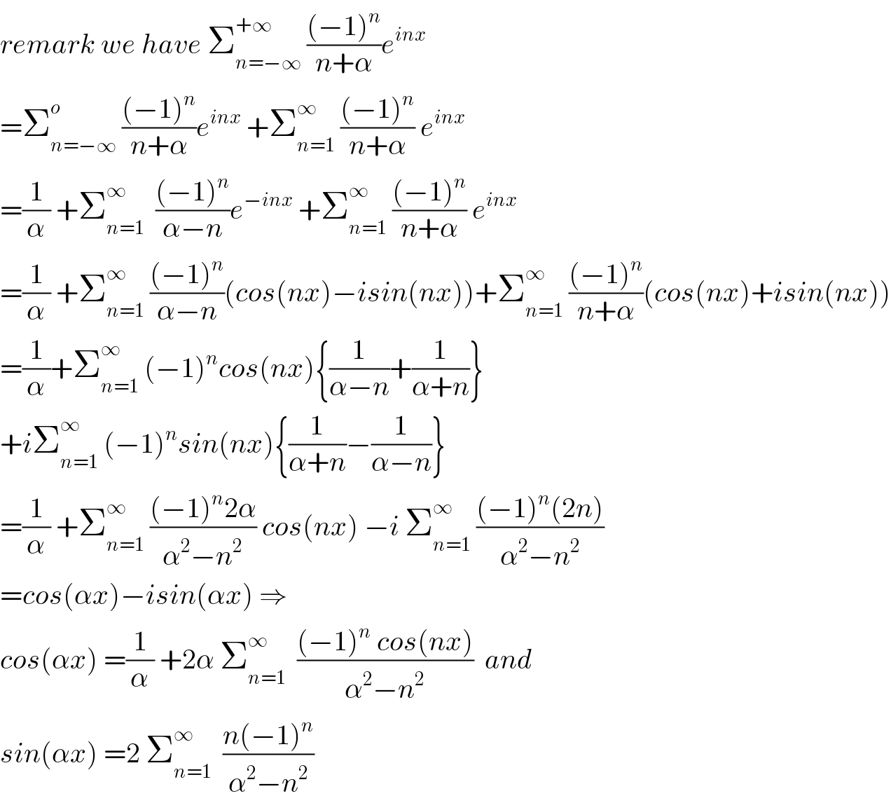 remark we have Σ_(n=−∞) ^(+∞)  (((−1)^n )/(n+α))e^(inx)   =Σ_(n=−∞) ^o  (((−1)^n )/(n+α))e^(inx)  +Σ_(n=1) ^∞  (((−1)^n )/(n+α)) e^(inx)   =(1/α) +Σ_(n=1) ^∞   (((−1)^n )/(α−n))e^(−inx)  +Σ_(n=1) ^∞  (((−1)^n )/(n+α)) e^(inx)   =(1/α) +Σ_(n=1) ^∞  (((−1)^n )/(α−n))(cos(nx)−isin(nx))+Σ_(n=1) ^∞  (((−1)^n )/(n+α))(cos(nx)+isin(nx))  =(1/α)+Σ_(n=1) ^∞  (−1)^n cos(nx){(1/(α−n))+(1/(α+n))}  +iΣ_(n=1) ^∞  (−1)^n sin(nx){(1/(α+n))−(1/(α−n))}  =(1/α) +Σ_(n=1) ^∞  (((−1)^n 2α)/(α^2 −n^2 )) cos(nx) −i Σ_(n=1) ^∞  (((−1)^n (2n))/(α^2 −n^2 ))  =cos(αx)−isin(αx) ⇒  cos(αx) =(1/α) +2α Σ_(n=1) ^∞   (((−1)^n  cos(nx))/(α^2 −n^2 ))  and  sin(αx) =2 Σ_(n=1) ^∞   ((n(−1)^n )/(α^2 −n^2 ))  