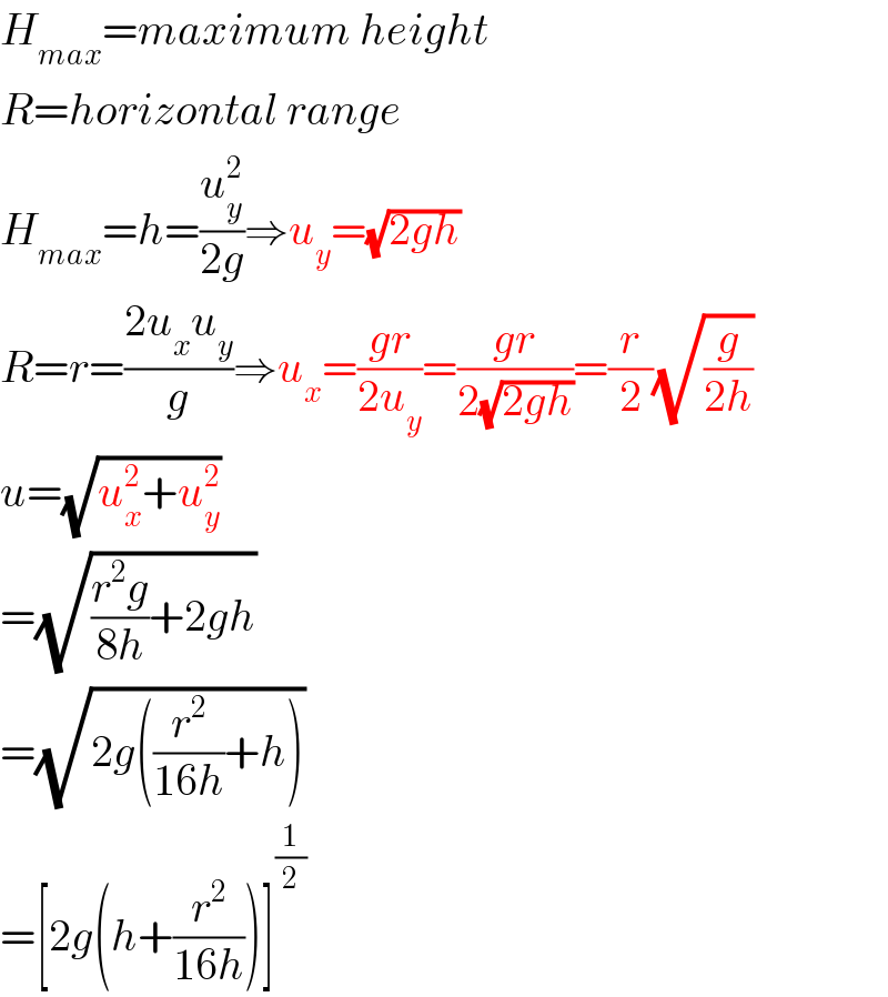 H_(max) =maximum height  R=horizontal range  H_(max) =h=(u_y ^2 /(2g))⇒u_y =(√(2gh))  R=r=((2u_x u_y )/g)⇒u_x =((gr)/(2u_y ))=((gr)/(2(√(2gh))))=(r/2)(√(g/(2h)))  u=(√(u_x ^2 +u_y ^2 ))  =(√(((r^2 g)/(8h))+2gh))  =(√(2g((r^2 /(16h))+h)))  =[2g(h+(r^2 /(16h)))]^(1/2)   