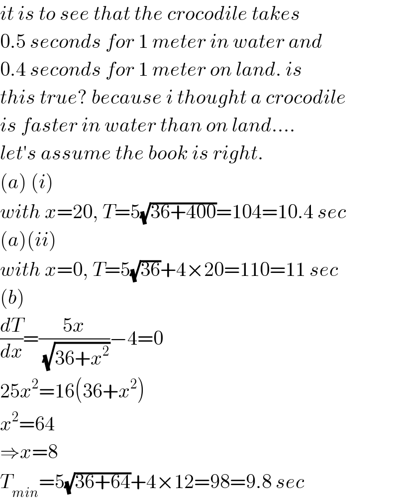 it is to see that the crocodile takes  0.5 seconds for 1 meter in water and  0.4 seconds for 1 meter on land. is  this true? because i thought a crocodile  is faster in water than on land....  let′s assume the book is right.  (a) (i)  with x=20, T=5(√(36+400))=104=10.4 sec  (a)(ii)  with x=0, T=5(√(36))+4×20=110=11 sec  (b)  (dT/dx)=((5x)/(√(36+x^2 )))−4=0  25x^2 =16(36+x^2 )  x^2 =64  ⇒x=8  T_(min) =5(√(36+64))+4×12=98=9.8 sec  
