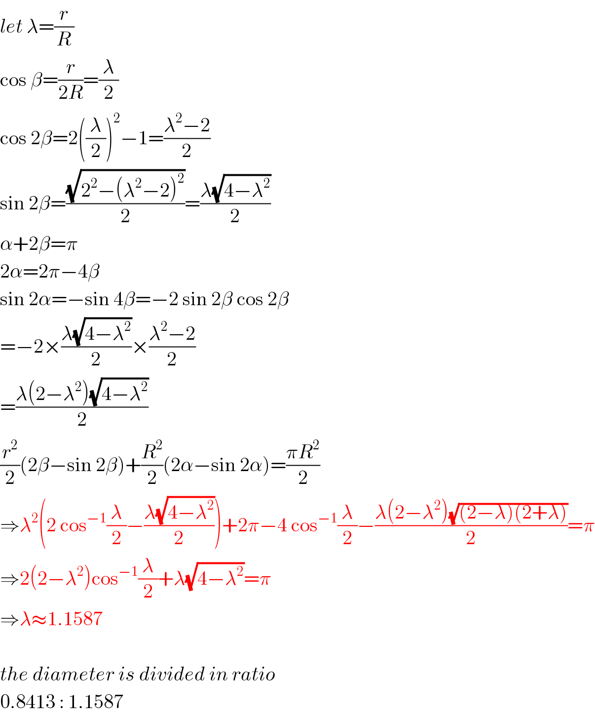 let λ=(r/R)  cos β=(r/(2R))=(λ/2)  cos 2β=2((λ/2))^2 −1=((λ^2 −2)/2)  sin 2β=((√(2^2 −(λ^2 −2)^2 ))/2)=((λ(√(4−λ^2 )))/2)  α+2β=π  2α=2π−4β  sin 2α=−sin 4β=−2 sin 2β cos 2β  =−2×((λ(√(4−λ^2 )))/2)×((λ^2 −2)/2)  =((λ(2−λ^2 )(√(4−λ^2 )))/2)  (r^2 /2)(2β−sin 2β)+(R^2 /2)(2α−sin 2α)=((πR^2 )/2)  ⇒λ^2 (2 cos^(−1) (λ/2)−((λ(√(4−λ^2 )))/2))+2π−4 cos^(−1) (λ/2)−((λ(2−λ^2 )(√((2−λ)(2+λ))))/2)=π  ⇒2(2−λ^2 )cos^(−1) (λ/2)+λ(√(4−λ^2 ))=π  ⇒λ≈1.1587    the diameter is divided in ratio  0.8413 : 1.1587  