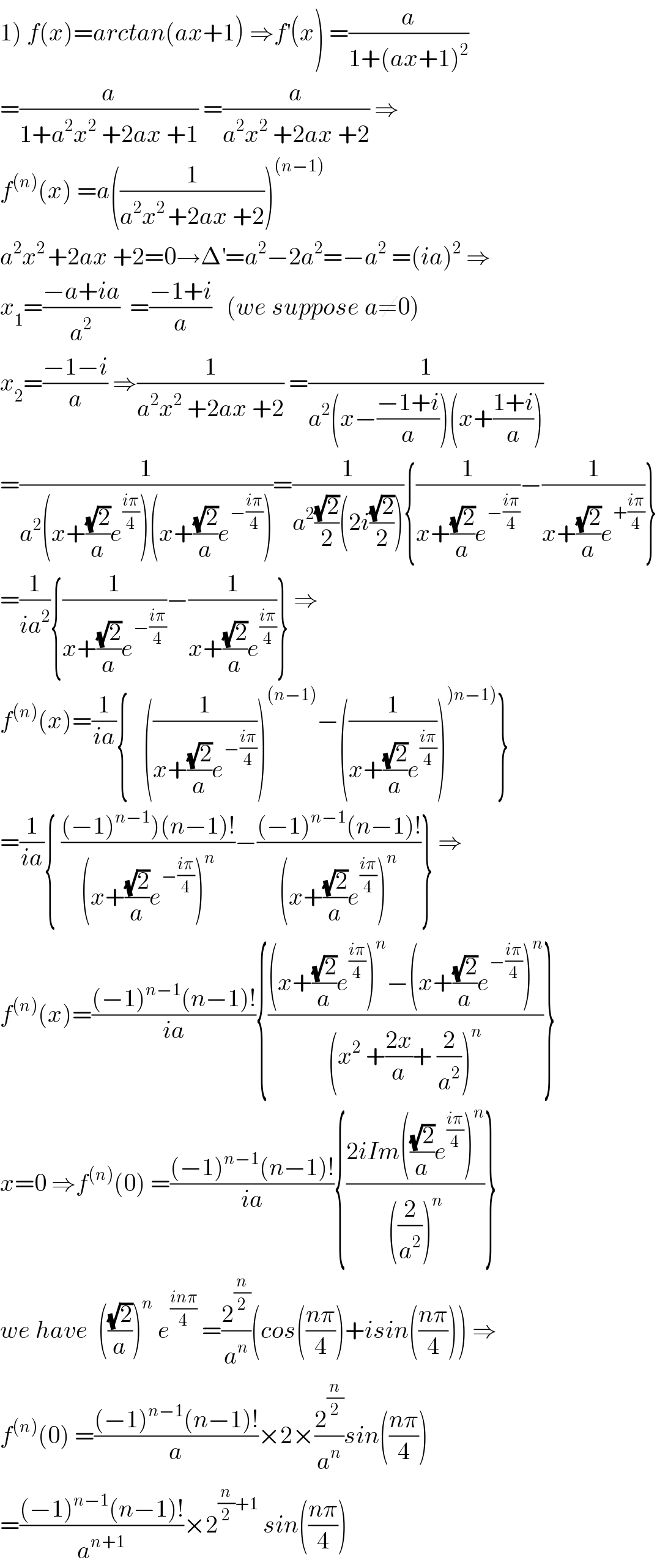 1) f(x)=arctan(ax+1) ⇒f^′ (x) =(a/(1+(ax+1)^2 ))  =(a/(1+a^2 x^2  +2ax +1)) =(a/(a^2 x^2  +2ax +2)) ⇒  f^((n)) (x) =a((1/(a^2 x^(2 ) +2ax +2)))^((n−1))   a^2 x^(2 ) +2ax +2=0→Δ^′ =a^2 −2a^2 =−a^2  =(ia)^2  ⇒  x_1 =((−a+ia)/a^2 )  =((−1+i)/a)   (we suppose a≠0)  x_2 =((−1−i)/a) ⇒(1/(a^2 x^2  +2ax +2)) =(1/(a^2 (x−((−1+i)/a))(x+((1+i)/a))))  =(1/(a^2 (x+((√2)/a)e^((iπ)/4) )(x+((√2)/a)e^(−((iπ)/4)) )))=(1/(a^2 ((√2)/2)(2i((√2)/2)))){(1/(x+((√2)/a)e^(−((iπ)/4)) ))−(1/(x+((√2)/a)e^(+((iπ)/4)) ))}  =(1/(ia^2 )){(1/(x+((√2)/a)e^(−((iπ)/4)) ))−(1/(x+((√2)/a)e^((iπ)/4) ))} ⇒  f^((n)) (x)=(1/(ia)){   ((1/(x+((√2)/a)e^(−((iπ)/4)) )))^((n−1)) −((1/(x+((√2)/a)e^((iπ)/4) )))^()n−1)) }  =(1/(ia)){ (((−1)^(n−1) )(n−1)!)/((x+((√2)/a)e^(−((iπ)/4)) )^n ))−(((−1)^(n−1) (n−1)!)/((x+((√2)/a)e^((iπ)/4) )^n ))} ⇒  f^((n)) (x)=(((−1)^(n−1) (n−1)!)/(ia)){(((x+((√2)/a)e^((iπ)/4) )^n −(x+((√2)/a)e^(−((iπ)/4)) )^n )/((x^2  +((2x)/a)+ (2/a^2 ))^n ))}  x=0 ⇒f^((n)) (0) =(((−1)^(n−1) (n−1)!)/(ia)){((2iIm(((√2)/a)e^((iπ)/4) )^n )/(((2/a^2 ))^n ))}  we have  (((√2)/a))^n  e^((inπ)/4)  =(2^(n/2) /a^n )(cos(((nπ)/4))+isin(((nπ)/4))) ⇒  f^((n)) (0) =(((−1)^(n−1) (n−1)!)/a)×2×(2^(n/2) /a^n )sin(((nπ)/4))  =(((−1)^(n−1) (n−1)!)/a^(n+1) )×2^((n/2)+1)  sin(((nπ)/4))  