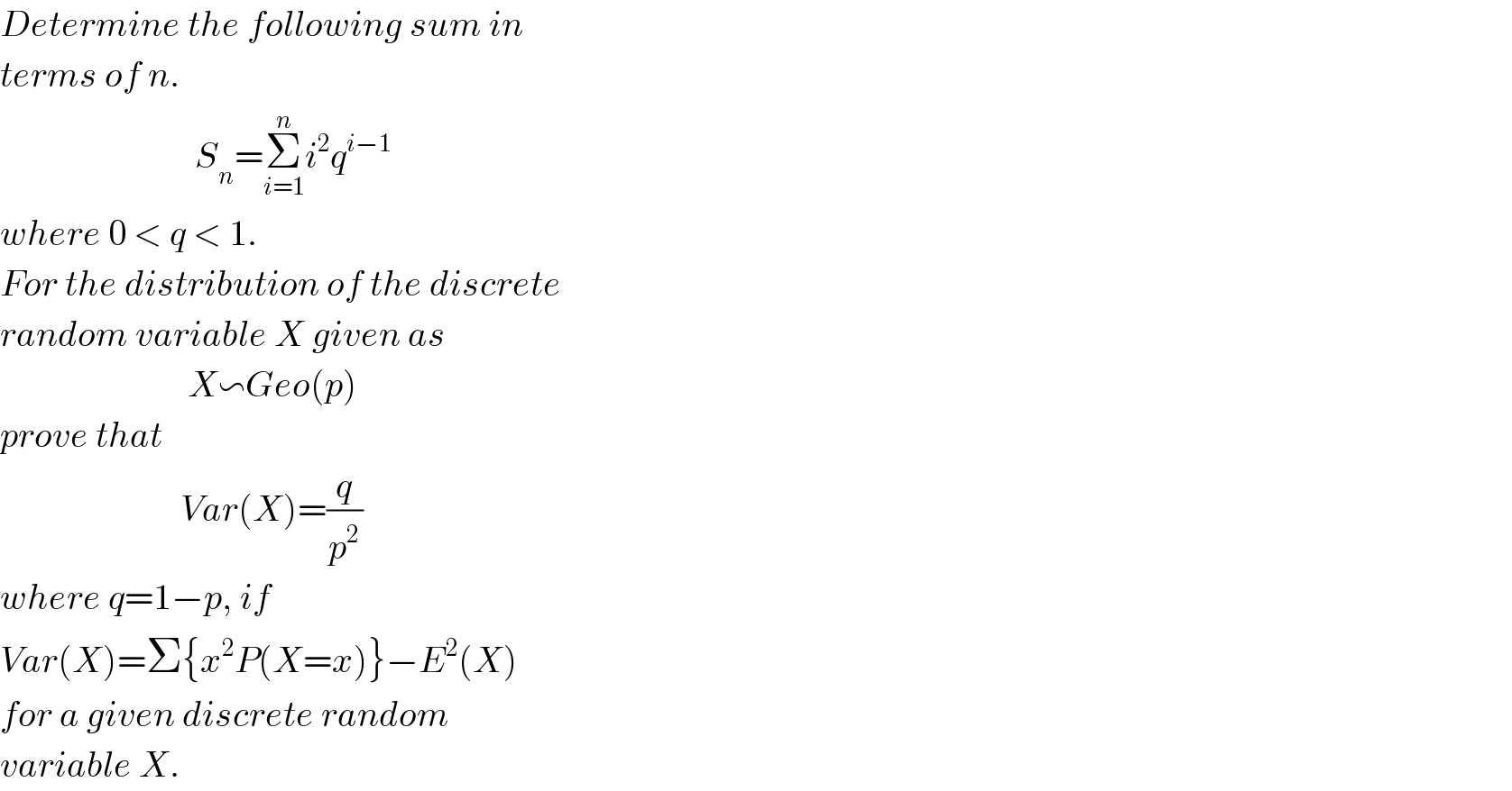 Determine the following sum in  terms of n.                             S_n =Σ_(i=1) ^n i^2 q^(i−1)   where 0 < q < 1.  For the distribution of the discrete  random variable X given as                            X∽Geo(p)  prove that                            Var(X)=(q/p^2 )  where q=1−p, if   Var(X)=Σ{x^2 P(X=x)}−E^2 (X)  for a given discrete random   variable X.  