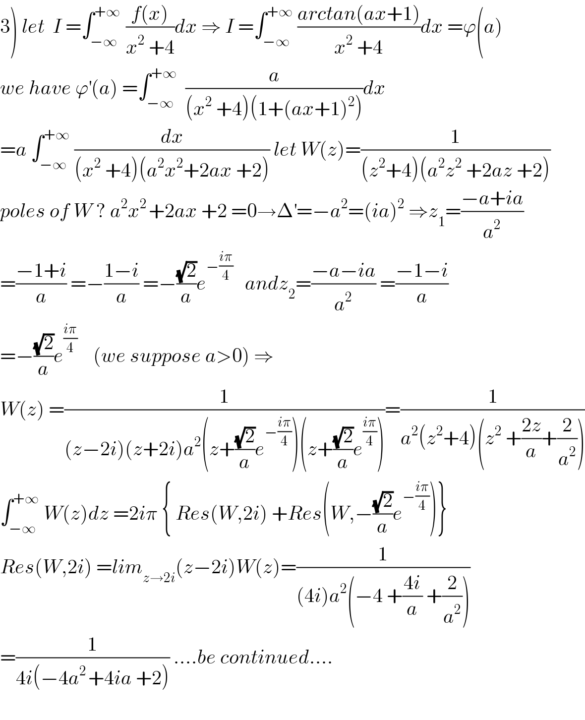 3) let  I =∫_(−∞) ^(+∞ )  ((f(x))/(x^2  +4))dx ⇒ I =∫_(−∞) ^(+∞)  ((arctan(ax+1))/(x^2  +4))dx =ϕ(a)  we have ϕ^′ (a) =∫_(−∞) ^(+∞)   (a/((x^2  +4)(1+(ax+1)^2 )))dx  =a ∫_(−∞) ^(+∞)  (dx/((x^2  +4)(a^2 x^2 +2ax +2))) let W(z)=(1/((z^2 +4)(a^2 z^2  +2az +2)))  poles of W ? a^2 x^(2 ) +2ax +2 =0→Δ^′ =−a^2 =(ia)^2  ⇒z_1 =((−a+ia)/a^2 )  =((−1+i)/a) =−((1−i)/a) =−((√2)/a)e^(−((iπ)/4))    andz_2 =((−a−ia)/a^2 ) =((−1−i)/a)  =−((√2)/a)e^((iπ)/4)     (we suppose a>0) ⇒  W(z) =(1/((z−2i)(z+2i)a^2 (z+((√2)/a)e^(−((iπ)/4)) )(z+((√2)/a)e^((iπ)/4) )))=(1/(a^2 (z^2 +4)(z^2  +((2z)/a)+(2/a^2 ))))  ∫_(−∞) ^(+∞)  W(z)dz =2iπ { Res(W,2i) +Res(W,−((√2)/a)e^(−((iπ)/4)) )}  Res(W,2i) =lim_(z→2i) (z−2i)W(z)=(1/((4i)a^2 (−4 +((4i)/a) +(2/a^2 ))))  =(1/(4i(−4a^(2 ) +4ia +2))) ....be continued....    