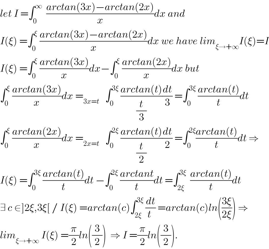 let I =∫_0 ^∞   ((arctan(3x)−arctan(2x))/x)dx and  I(ξ) =∫_0 ^ξ  ((arctan(3x)−arctan(2x))/x)dx we have lim_(ξ→+∞) I(ξ)=I  I(ξ) =∫_0 ^ξ  ((arctan(3x))/x)dx−∫_0 ^ξ  ((arctan(2x))/x)dx but  ∫_0 ^ξ  ((arctan(3x))/x)dx =_(3x=t)    ∫_0 ^(3ξ)  ((arctan(t))/(t/3))(dt/3) =∫_0 ^(3ξ)  ((arctan(t))/t)dt  ∫_0 ^ξ  ((arctan(2x))/x)dx =_(2x=t)    ∫_0 ^(2ξ)  ((arctan(t))/(t/2))(dt/2) =∫_0 ^(2ξ) ((arctan(t))/t)dt ⇒  I(ξ) =∫_0 ^(3ξ)  ((arctan(t))/t)dt −∫_0 ^(2ξ)  ((arctant)/t)dt =∫_(2ξ) ^(3ξ)   ((arctan(t))/t)dt  ∃ c ∈]2ξ,3ξ[ / I(ξ) =arctan(c)∫_(2ξ) ^(3ξ)  (dt/(t )) =arctan(c)ln(((3ξ)/(2ξ))) ⇒  lim_(ξ→+∞)  I(ξ) =(π/2)ln((3/2))  ⇒ I =(π/2)ln((3/2)).  
